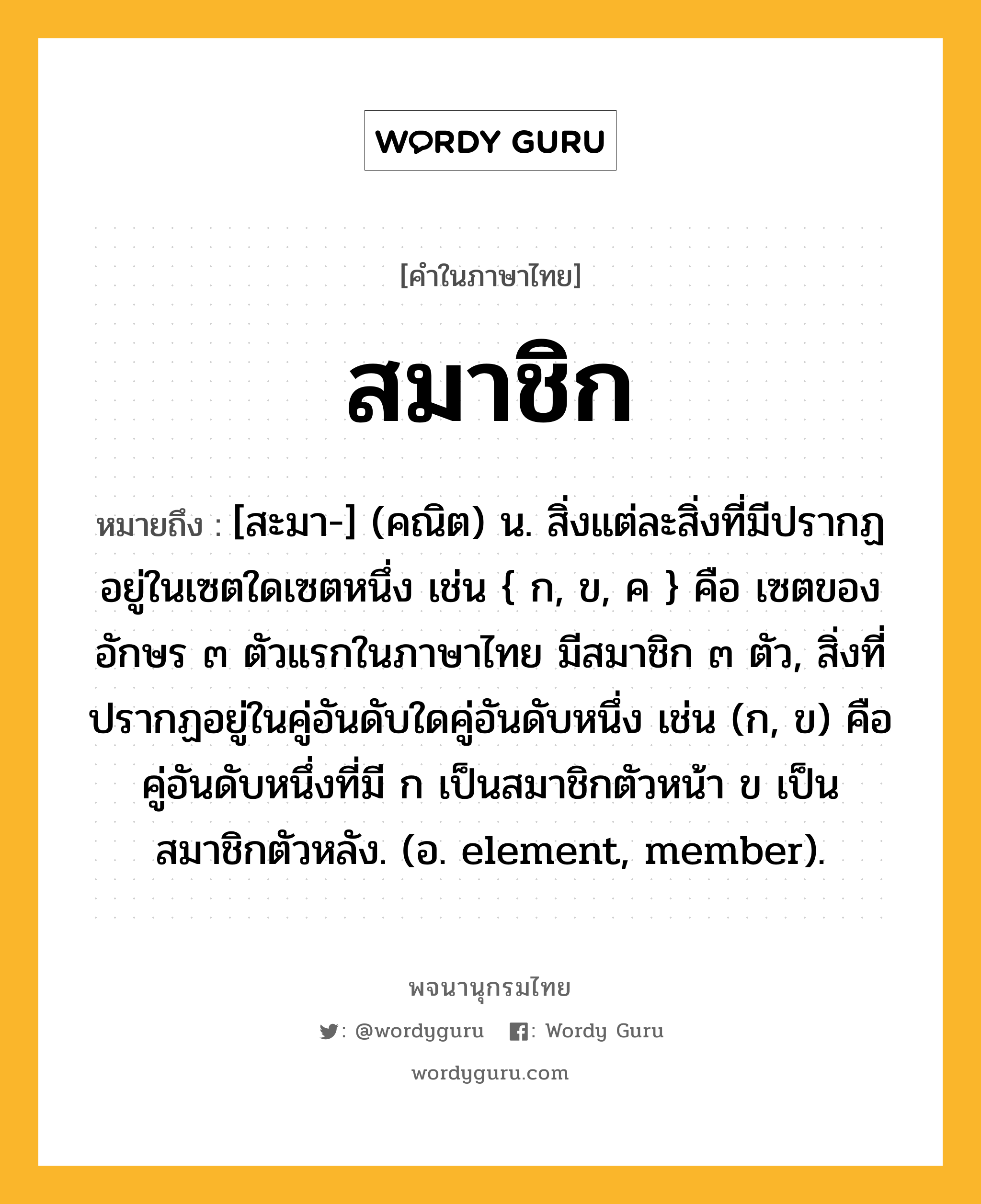 สมาชิก ความหมาย หมายถึงอะไร?, คำในภาษาไทย สมาชิก หมายถึง [สะมา-] (คณิต) น. สิ่งแต่ละสิ่งที่มีปรากฏอยู่ในเซตใดเซตหนึ่ง เช่น { ก, ข, ค } คือ เซตของอักษร ๓ ตัวแรกในภาษาไทย มีสมาชิก ๓ ตัว, สิ่งที่ปรากฏอยู่ในคู่อันดับใดคู่อันดับหนึ่ง เช่น (ก, ข) คือ คู่อันดับหนึ่งที่มี ก เป็นสมาชิกตัวหน้า ข เป็นสมาชิกตัวหลัง. (อ. element, member).