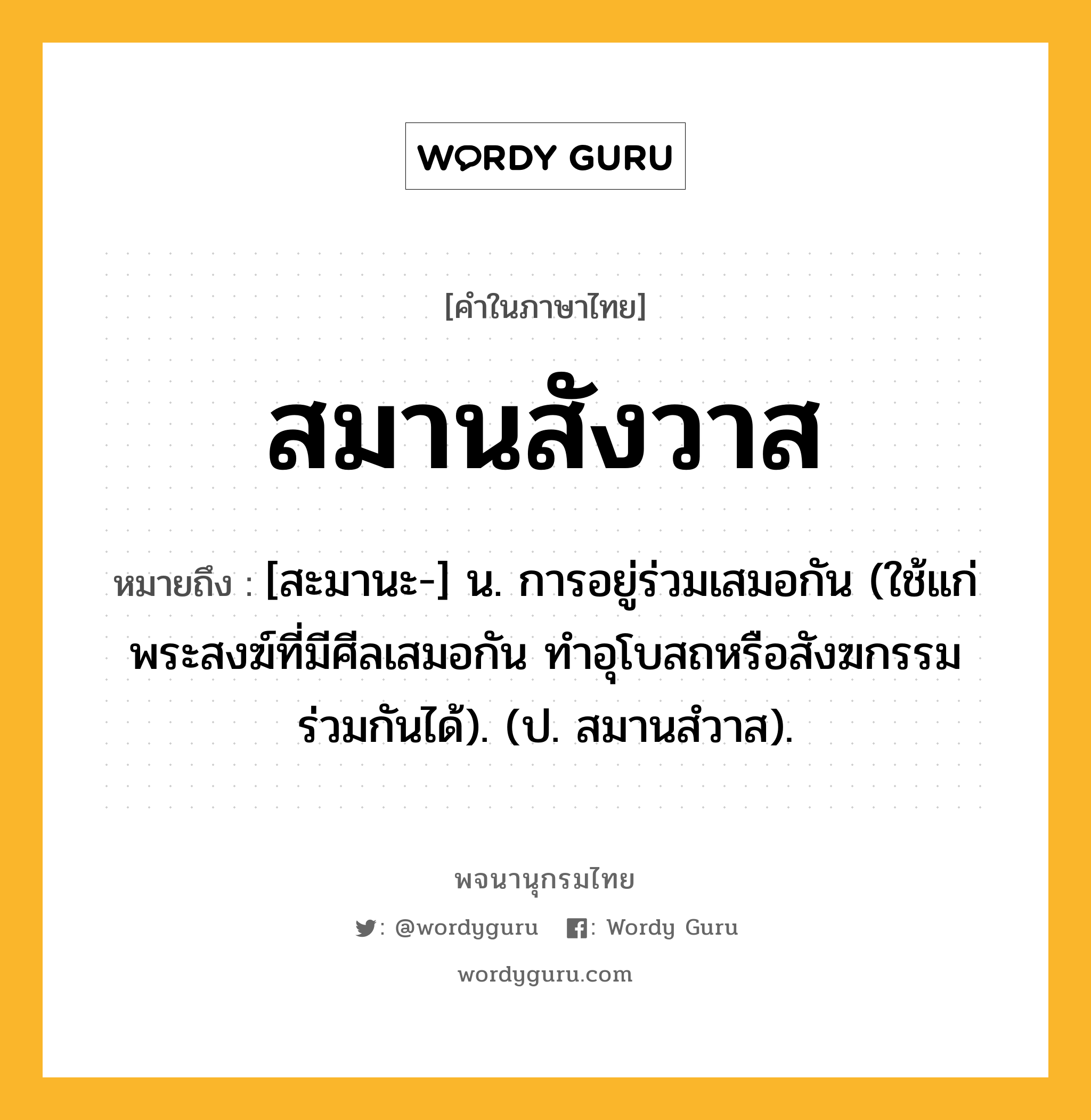 สมานสังวาส ความหมาย หมายถึงอะไร?, คำในภาษาไทย สมานสังวาส หมายถึง [สะมานะ-] น. การอยู่ร่วมเสมอกัน (ใช้แก่พระสงฆ์ที่มีศีลเสมอกัน ทําอุโบสถหรือสังฆกรรมร่วมกันได้). (ป. สมานสํวาส).