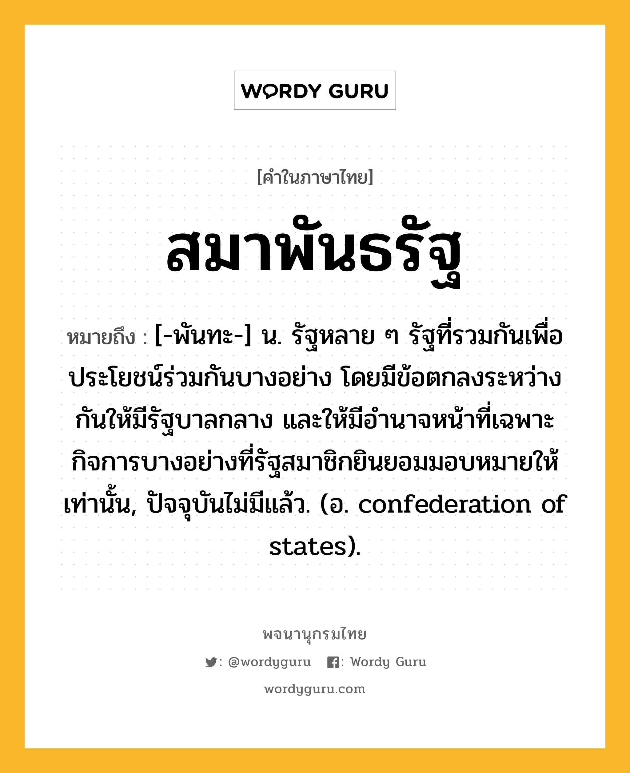 สมาพันธรัฐ ความหมาย หมายถึงอะไร?, คำในภาษาไทย สมาพันธรัฐ หมายถึง [-พันทะ-] น. รัฐหลาย ๆ รัฐที่รวมกันเพื่อประโยชน์ร่วมกันบางอย่าง โดยมีข้อตกลงระหว่างกันให้มีรัฐบาลกลาง และให้มีอํานาจหน้าที่เฉพาะกิจการบางอย่างที่รัฐสมาชิกยินยอมมอบหมายให้เท่านั้น, ปัจจุบันไม่มีแล้ว. (อ. confederation of states).