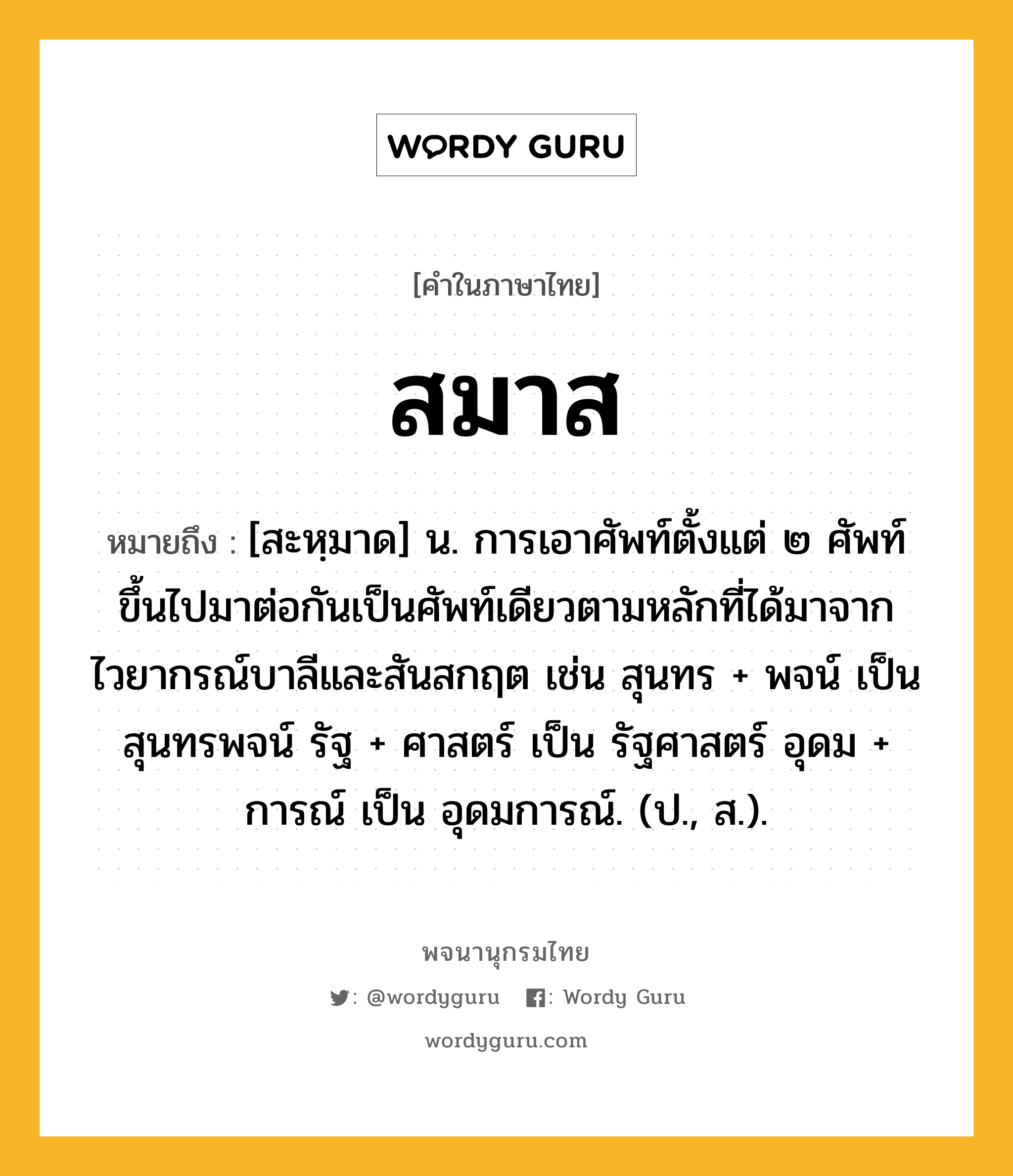 สมาส ความหมาย หมายถึงอะไร?, คำในภาษาไทย สมาส หมายถึง [สะหฺมาด] น. การเอาศัพท์ตั้งแต่ ๒ ศัพท์ขึ้นไปมาต่อกันเป็นศัพท์เดียวตามหลักที่ได้มาจากไวยากรณ์บาลีและสันสกฤต เช่น สุนทร + พจน์ เป็น สุนทรพจน์ รัฐ + ศาสตร์ เป็น รัฐศาสตร์ อุดม + การณ์ เป็น อุดมการณ์. (ป., ส.).