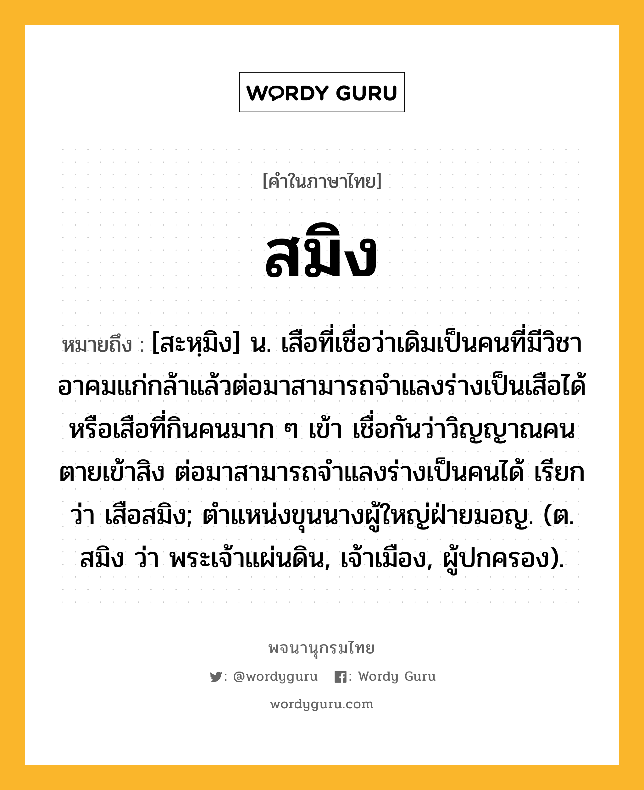 สมิง ความหมาย หมายถึงอะไร?, คำในภาษาไทย สมิง หมายถึง [สะหฺมิง] น. เสือที่เชื่อว่าเดิมเป็นคนที่มีวิชาอาคมแก่กล้าแล้วต่อมาสามารถจำแลงร่างเป็นเสือได้ หรือเสือที่กินคนมาก ๆ เข้า เชื่อกันว่าวิญญาณคนตายเข้าสิง ต่อมาสามารถจำแลงร่างเป็นคนได้ เรียกว่า เสือสมิง; ตําแหน่งขุนนางผู้ใหญ่ฝ่ายมอญ. (ต. สมิง ว่า พระเจ้าแผ่นดิน, เจ้าเมือง, ผู้ปกครอง).