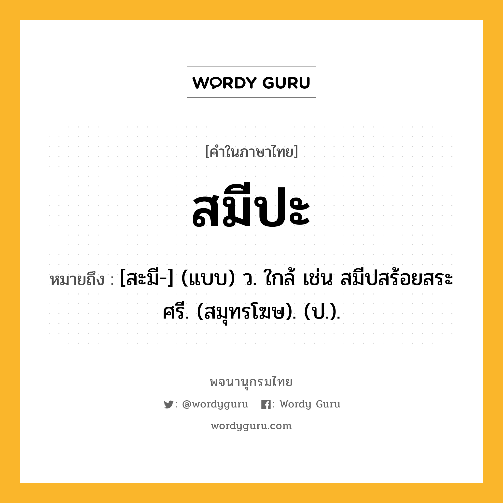 สมีปะ ความหมาย หมายถึงอะไร?, คำในภาษาไทย สมีปะ หมายถึง [สะมี-] (แบบ) ว. ใกล้ เช่น สมีปสร้อยสระศรี. (สมุทรโฆษ). (ป.).