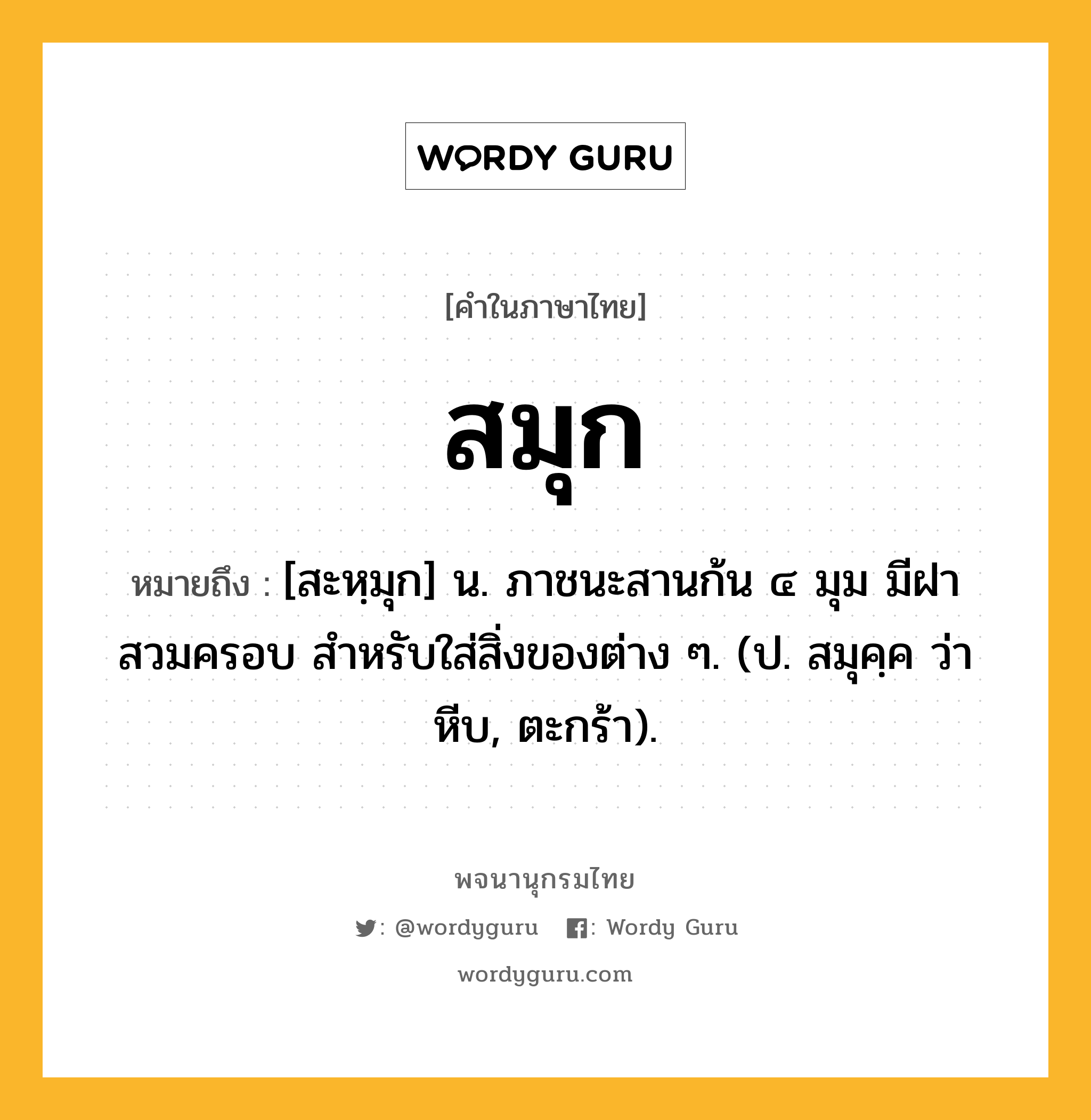 สมุก ความหมาย หมายถึงอะไร?, คำในภาษาไทย สมุก หมายถึง [สะหฺมุก] น. ภาชนะสานก้น ๔ มุม มีฝาสวมครอบ สําหรับใส่สิ่งของต่าง ๆ. (ป. สมุคฺค ว่า หีบ, ตะกร้า).