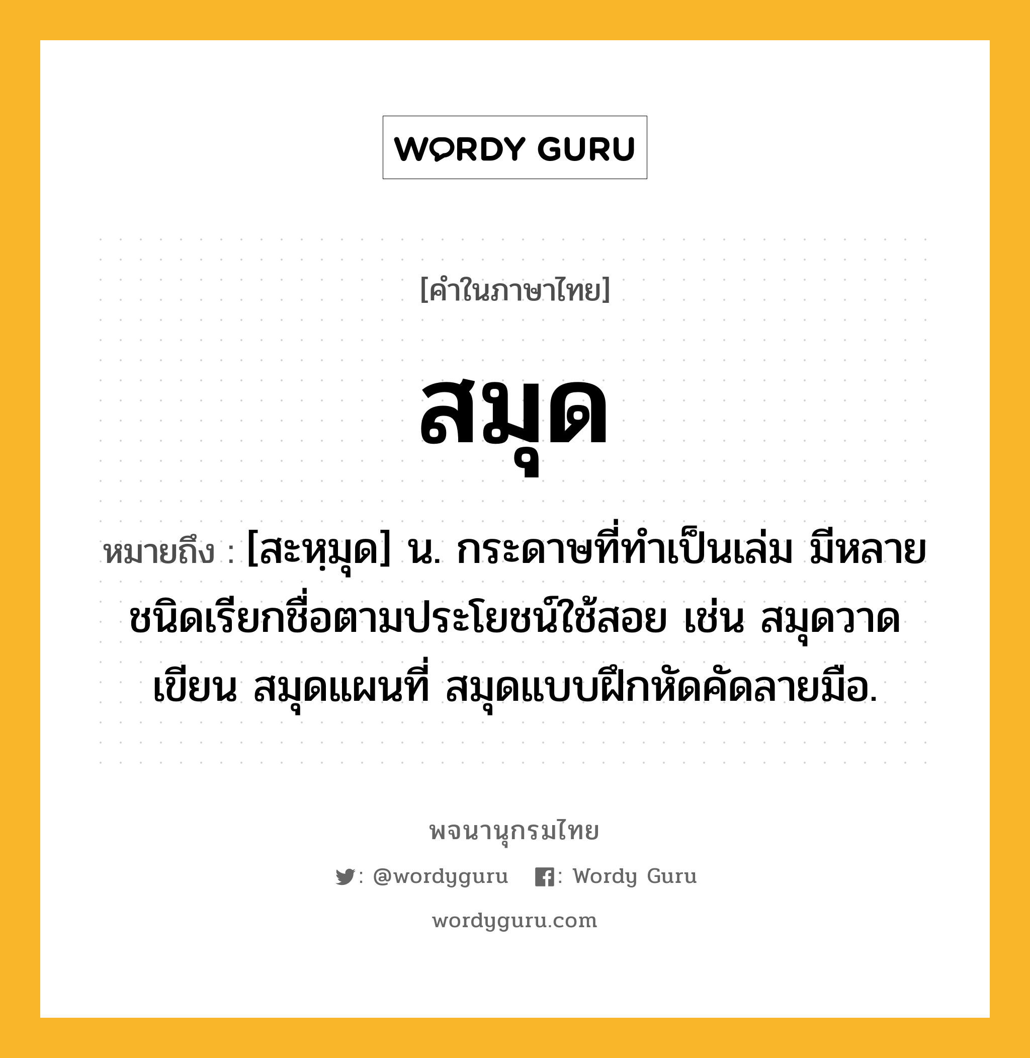 สมุด ความหมาย หมายถึงอะไร?, คำในภาษาไทย สมุด หมายถึง [สะหฺมุด] น. กระดาษที่ทําเป็นเล่ม มีหลายชนิดเรียกชื่อตามประโยชน์ใช้สอย เช่น สมุดวาดเขียน สมุดแผนที่ สมุดแบบฝึกหัดคัดลายมือ.