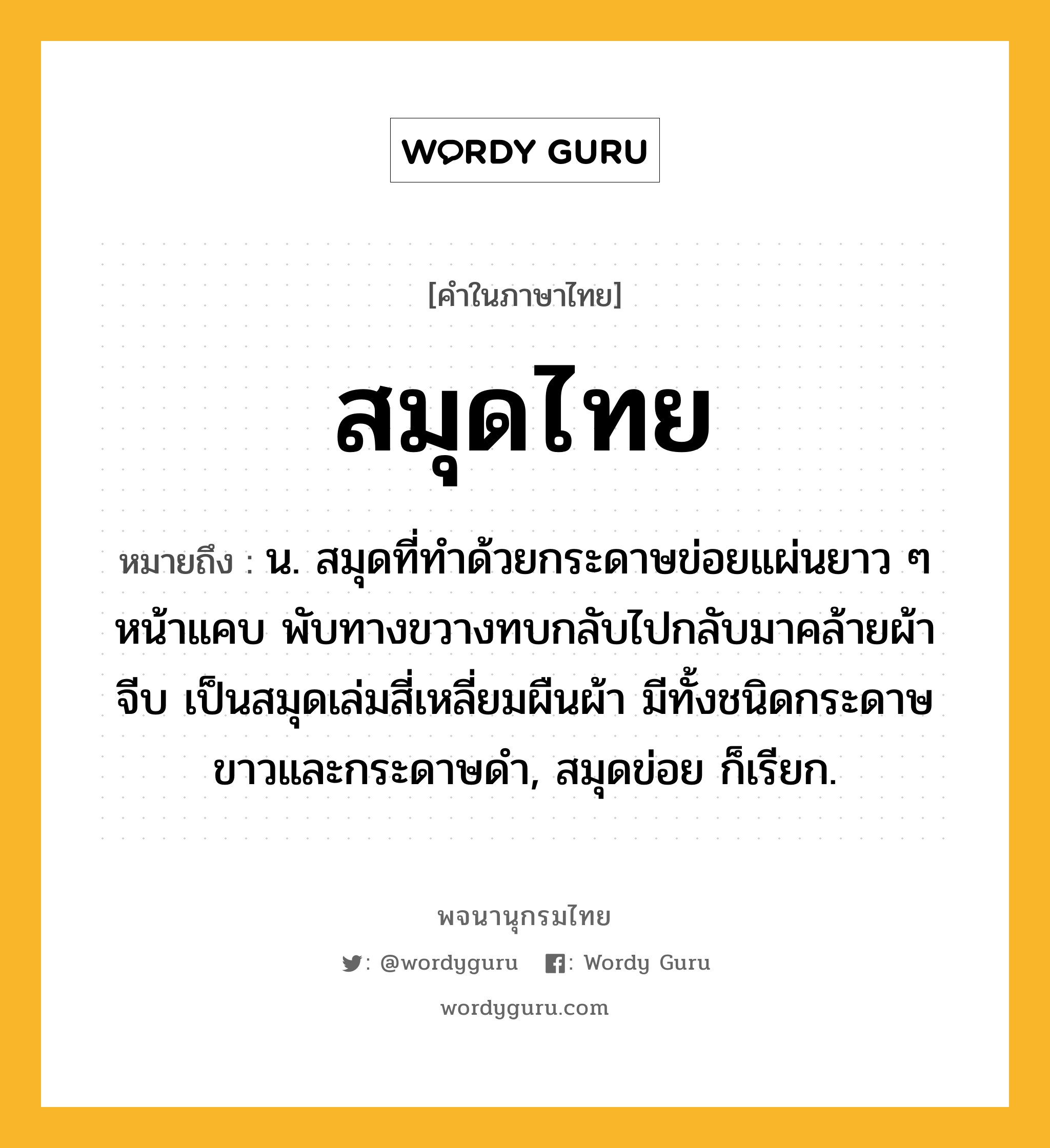 สมุดไทย ความหมาย หมายถึงอะไร?, คำในภาษาไทย สมุดไทย หมายถึง น. สมุดที่ทําด้วยกระดาษข่อยแผ่นยาว ๆ หน้าแคบ พับทางขวางทบกลับไปกลับมาคล้ายผ้าจีบ เป็นสมุดเล่มสี่เหลี่ยมผืนผ้า มีทั้งชนิดกระดาษขาวและกระดาษดํา, สมุดข่อย ก็เรียก.