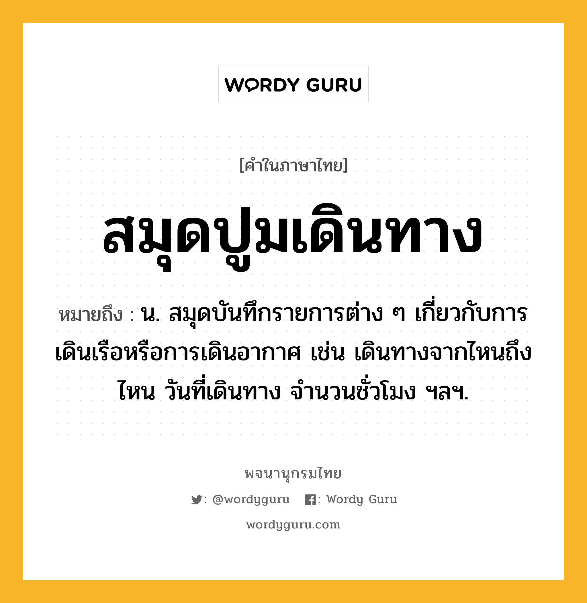 สมุดปูมเดินทาง ความหมาย หมายถึงอะไร?, คำในภาษาไทย สมุดปูมเดินทาง หมายถึง น. สมุดบันทึกรายการต่าง ๆ เกี่ยวกับการเดินเรือหรือการเดินอากาศ เช่น เดินทางจากไหนถึงไหน วันที่เดินทาง จํานวนชั่วโมง ฯลฯ.