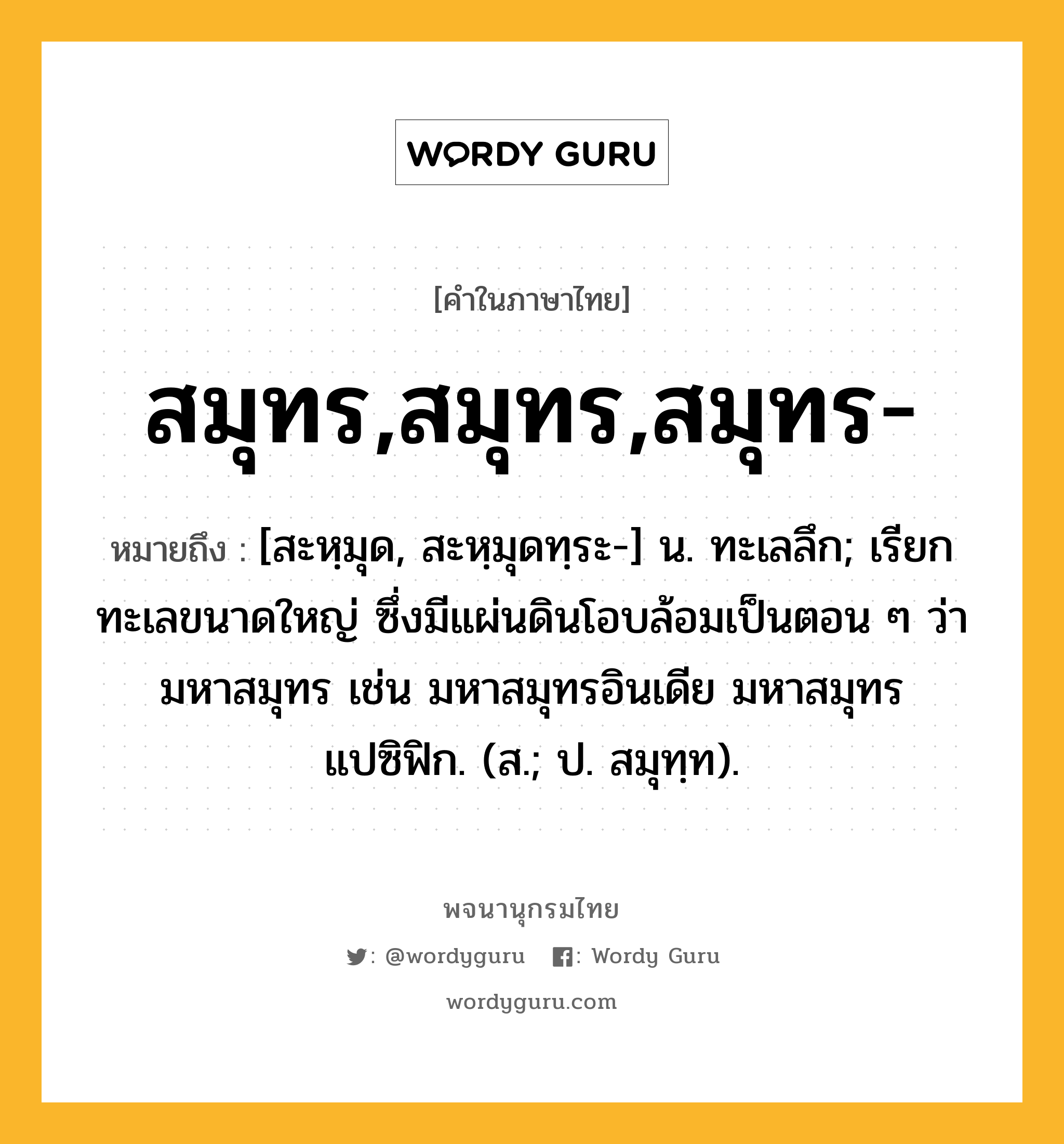 สมุทร,สมุทร,สมุทร- ความหมาย หมายถึงอะไร?, คำในภาษาไทย สมุทร,สมุทร,สมุทร- หมายถึง [สะหฺมุด, สะหฺมุดทฺระ-] น. ทะเลลึก; เรียกทะเลขนาดใหญ่ ซึ่งมีแผ่นดินโอบล้อมเป็นตอน ๆ ว่า มหาสมุทร เช่น มหาสมุทรอินเดีย มหาสมุทรแปซิฟิก. (ส.; ป. สมุทฺท).