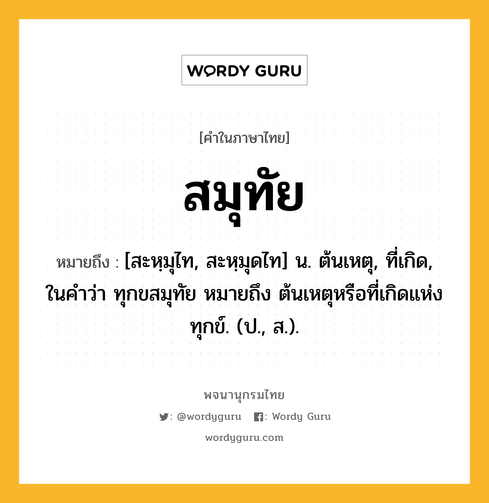 สมุทัย ความหมาย หมายถึงอะไร?, คำในภาษาไทย สมุทัย หมายถึง [สะหฺมุไท, สะหฺมุดไท] น. ต้นเหตุ, ที่เกิด, ในคำว่า ทุกขสมุทัย หมายถึง ต้นเหตุหรือที่เกิดแห่งทุกข์. (ป., ส.).