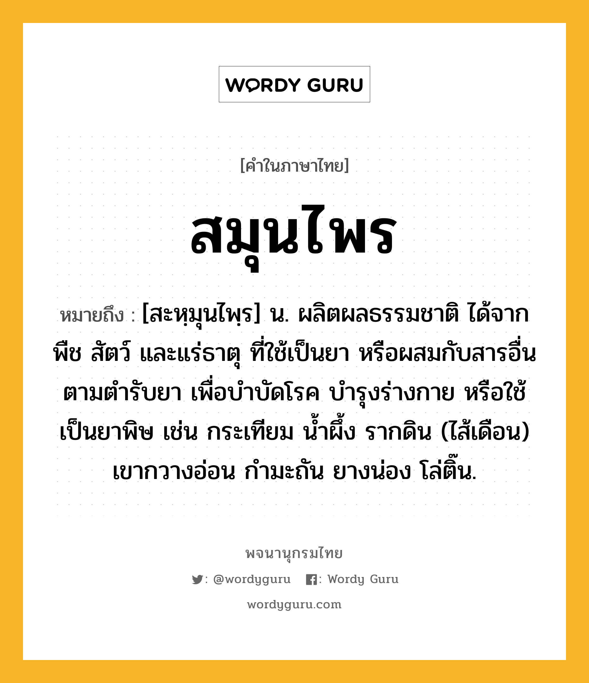 สมุนไพร ความหมาย หมายถึงอะไร?, คำในภาษาไทย สมุนไพร หมายถึง [สะหฺมุนไพฺร] น. ผลิตผลธรรมชาติ ได้จาก พืช สัตว์ และแร่ธาตุ ที่ใช้เป็นยา หรือผสมกับสารอื่นตามตํารับยา เพื่อบําบัดโรค บํารุงร่างกาย หรือใช้เป็นยาพิษ เช่น กระเทียม นํ้าผึ้ง รากดิน (ไส้เดือน) เขากวางอ่อน กํามะถัน ยางน่อง โล่ติ๊น.