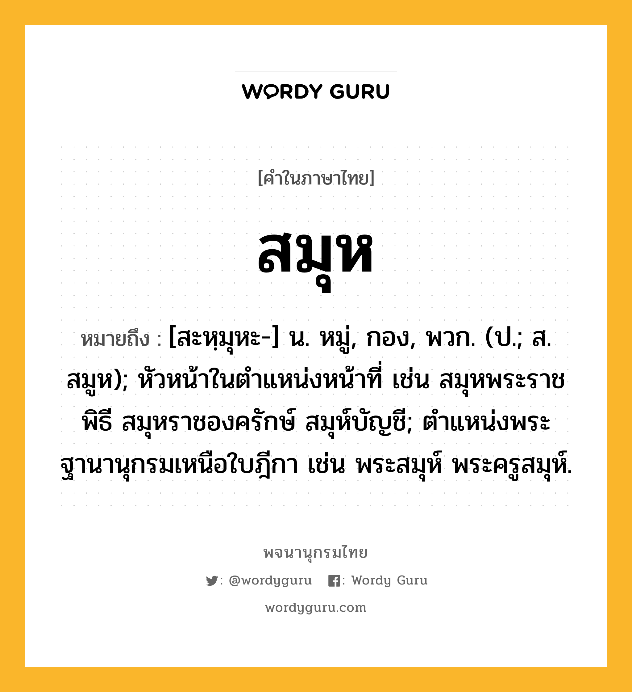 สมุห ความหมาย หมายถึงอะไร?, คำในภาษาไทย สมุห หมายถึง [สะหฺมุหะ-] น. หมู่, กอง, พวก. (ป.; ส. สมูห); หัวหน้าในตําแหน่งหน้าที่ เช่น สมุหพระราชพิธี สมุหราชองครักษ์ สมุห์บัญชี; ตําแหน่งพระฐานานุกรมเหนือใบฎีกา เช่น พระสมุห์ พระครูสมุห์.