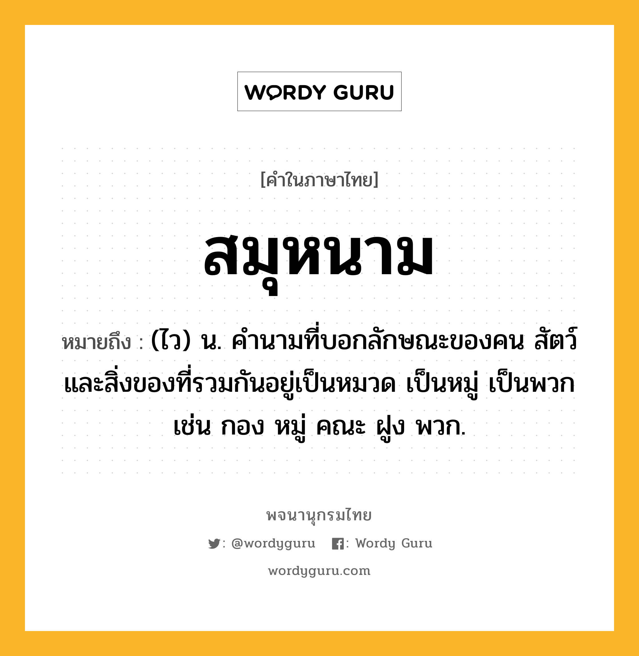 สมุหนาม ความหมาย หมายถึงอะไร?, คำในภาษาไทย สมุหนาม หมายถึง (ไว) น. คํานามที่บอกลักษณะของคน สัตว์ และสิ่งของที่รวมกันอยู่เป็นหมวด เป็นหมู่ เป็นพวก เช่น กอง หมู่ คณะ ฝูง พวก.