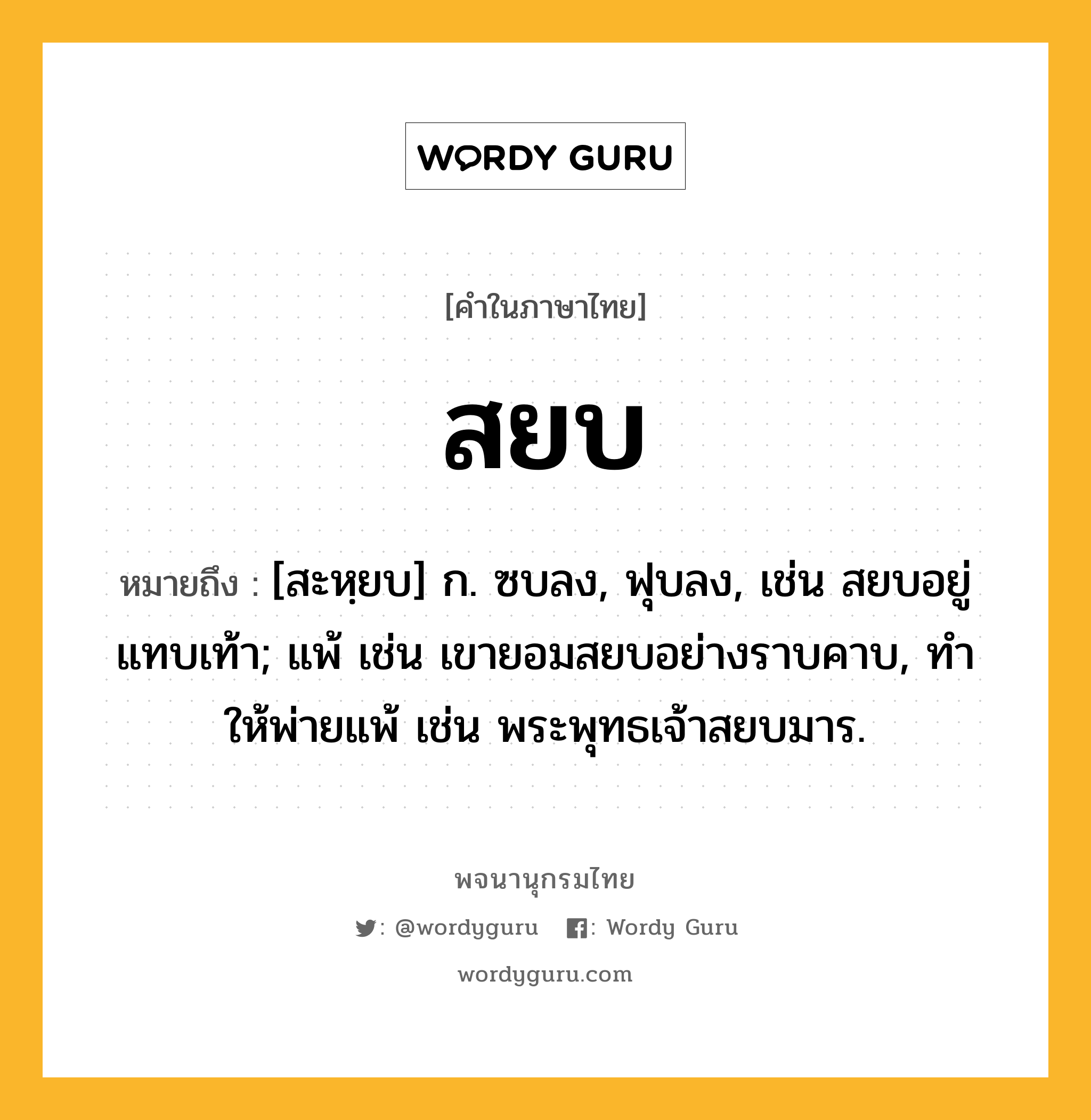 สยบ ความหมาย หมายถึงอะไร?, คำในภาษาไทย สยบ หมายถึง [สะหฺยบ] ก. ซบลง, ฟุบลง, เช่น สยบอยู่แทบเท้า; แพ้ เช่น เขายอมสยบอย่างราบคาบ, ทําให้พ่ายแพ้ เช่น พระพุทธเจ้าสยบมาร.