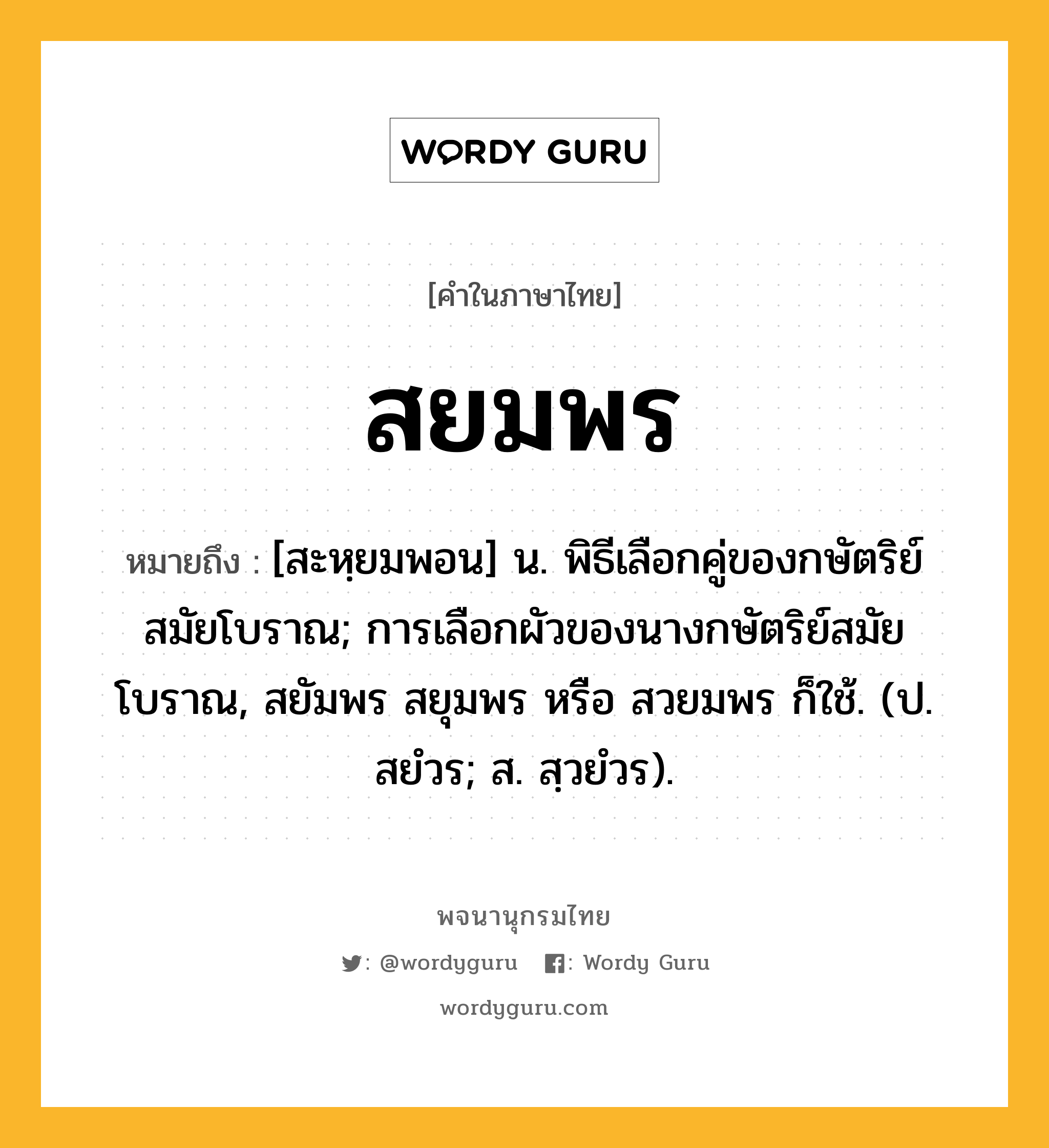 สยมพร ความหมาย หมายถึงอะไร?, คำในภาษาไทย สยมพร หมายถึง [สะหฺยมพอน] น. พิธีเลือกคู่ของกษัตริย์สมัยโบราณ; การเลือกผัวของนางกษัตริย์สมัยโบราณ, สยัมพร สยุมพร หรือ สวยมพร ก็ใช้. (ป. สยํวร; ส. สฺวยํวร).