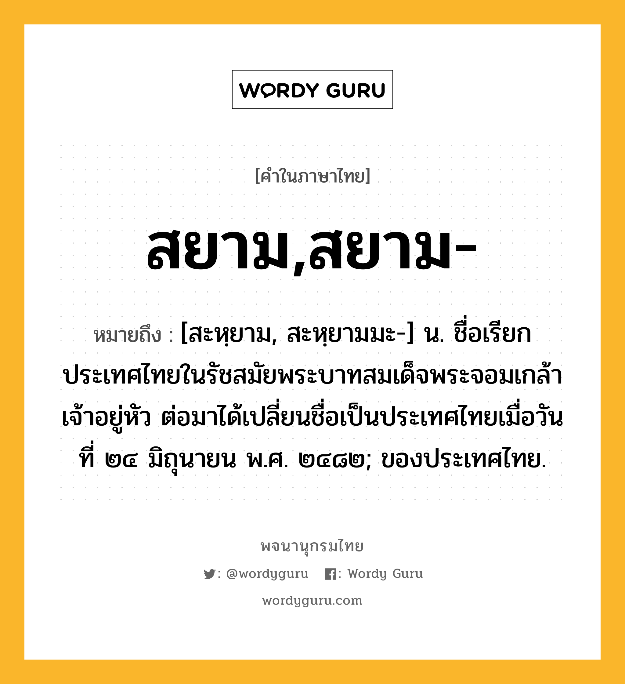 สยาม,สยาม- ความหมาย หมายถึงอะไร?, คำในภาษาไทย สยาม,สยาม- หมายถึง [สะหฺยาม, สะหฺยามมะ-] น. ชื่อเรียกประเทศไทยในรัชสมัยพระบาทสมเด็จพระจอมเกล้าเจ้าอยู่หัว ต่อมาได้เปลี่ยนชื่อเป็นประเทศไทยเมื่อวันที่ ๒๔ มิถุนายน พ.ศ. ๒๔๘๒; ของประเทศไทย.