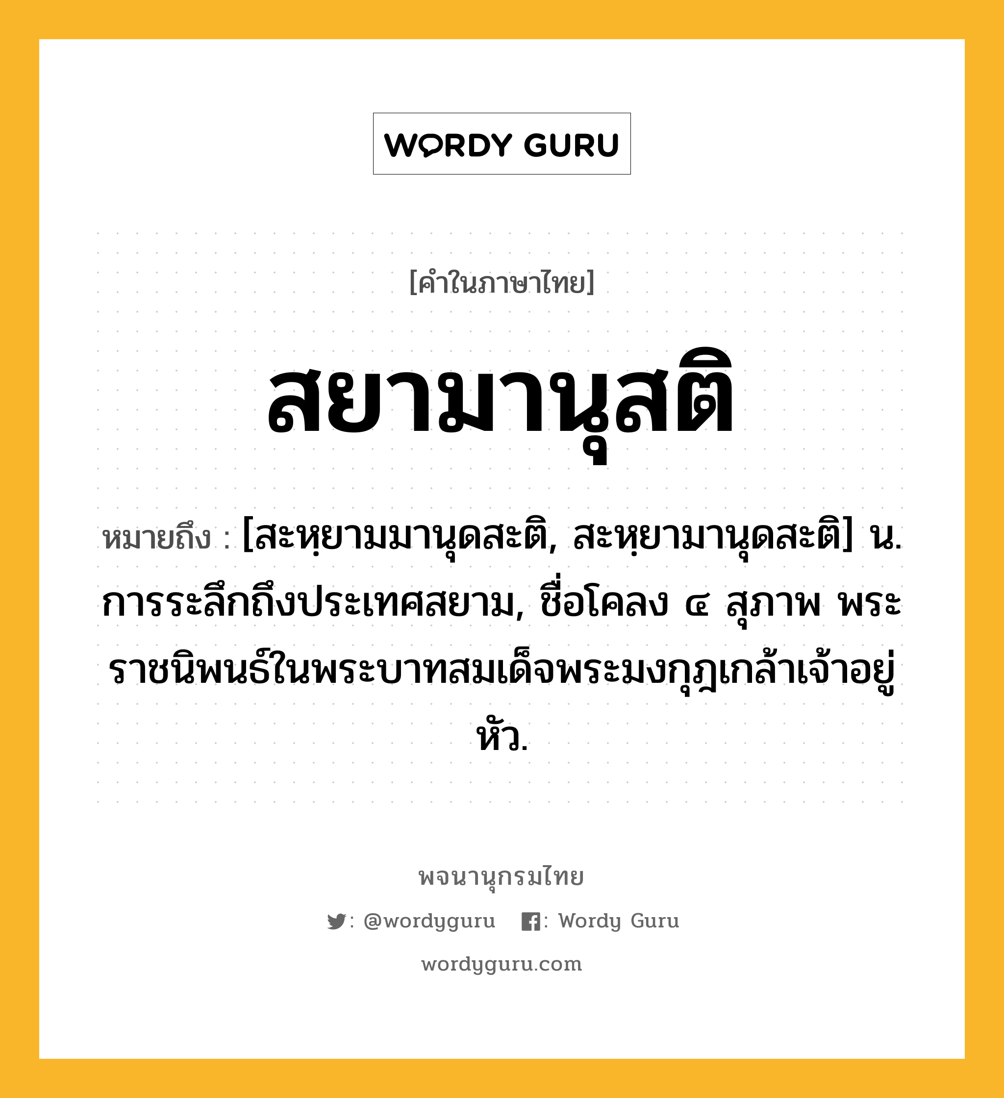 สยามานุสติ ความหมาย หมายถึงอะไร?, คำในภาษาไทย สยามานุสติ หมายถึง [สะหฺยามมานุดสะติ, สะหฺยามานุดสะติ] น. การระลึกถึงประเทศสยาม, ชื่อโคลง ๔ สุภาพ พระราชนิพนธ์ในพระบาทสมเด็จพระมงกุฎเกล้าเจ้าอยู่หัว.