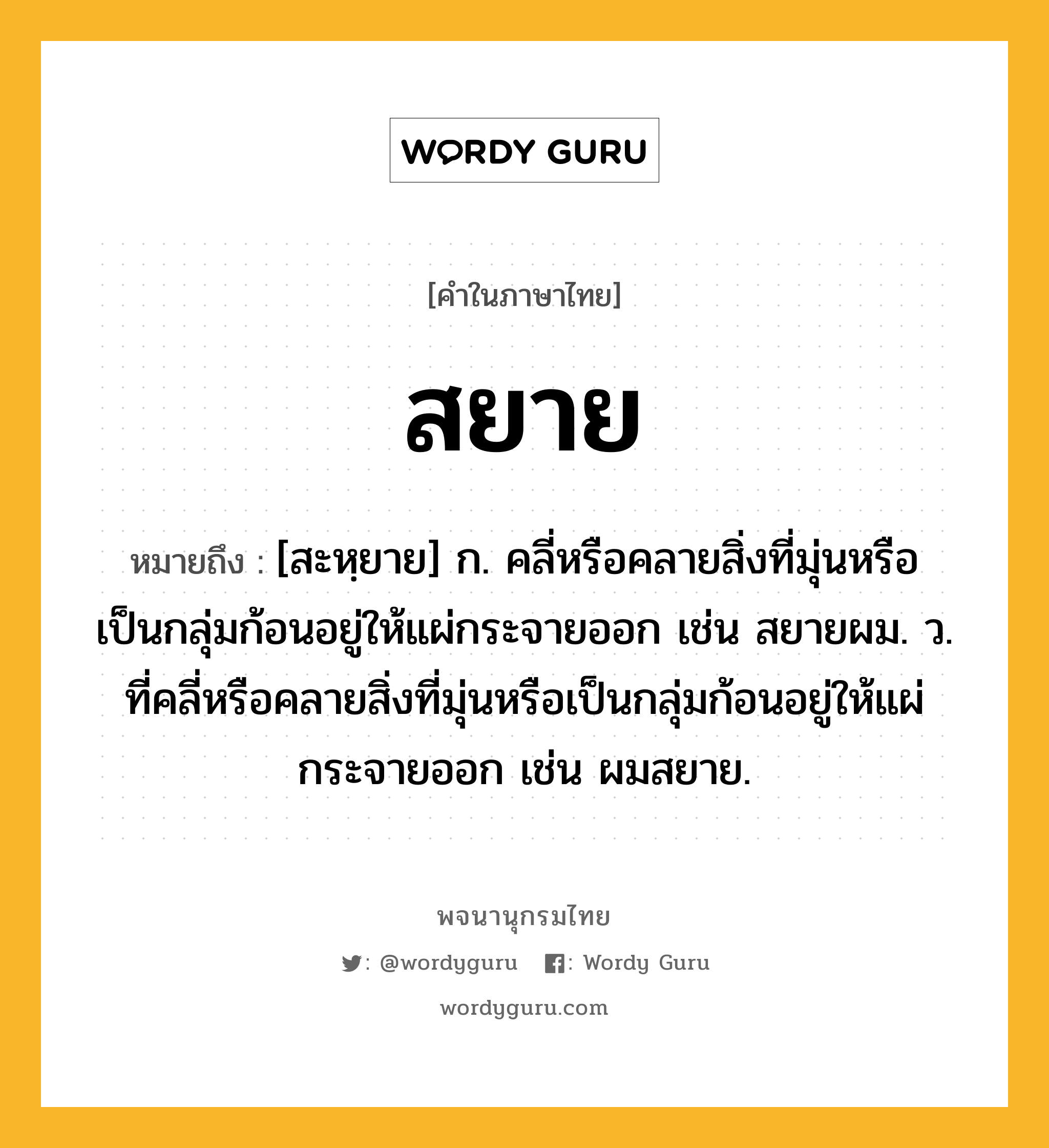 สยาย ความหมาย หมายถึงอะไร?, คำในภาษาไทย สยาย หมายถึง [สะหฺยาย] ก. คลี่หรือคลายสิ่งที่มุ่นหรือเป็นกลุ่มก้อนอยู่ให้แผ่กระจายออก เช่น สยายผม. ว. ที่คลี่หรือคลายสิ่งที่มุ่นหรือเป็นกลุ่มก้อนอยู่ให้แผ่กระจายออก เช่น ผมสยาย.