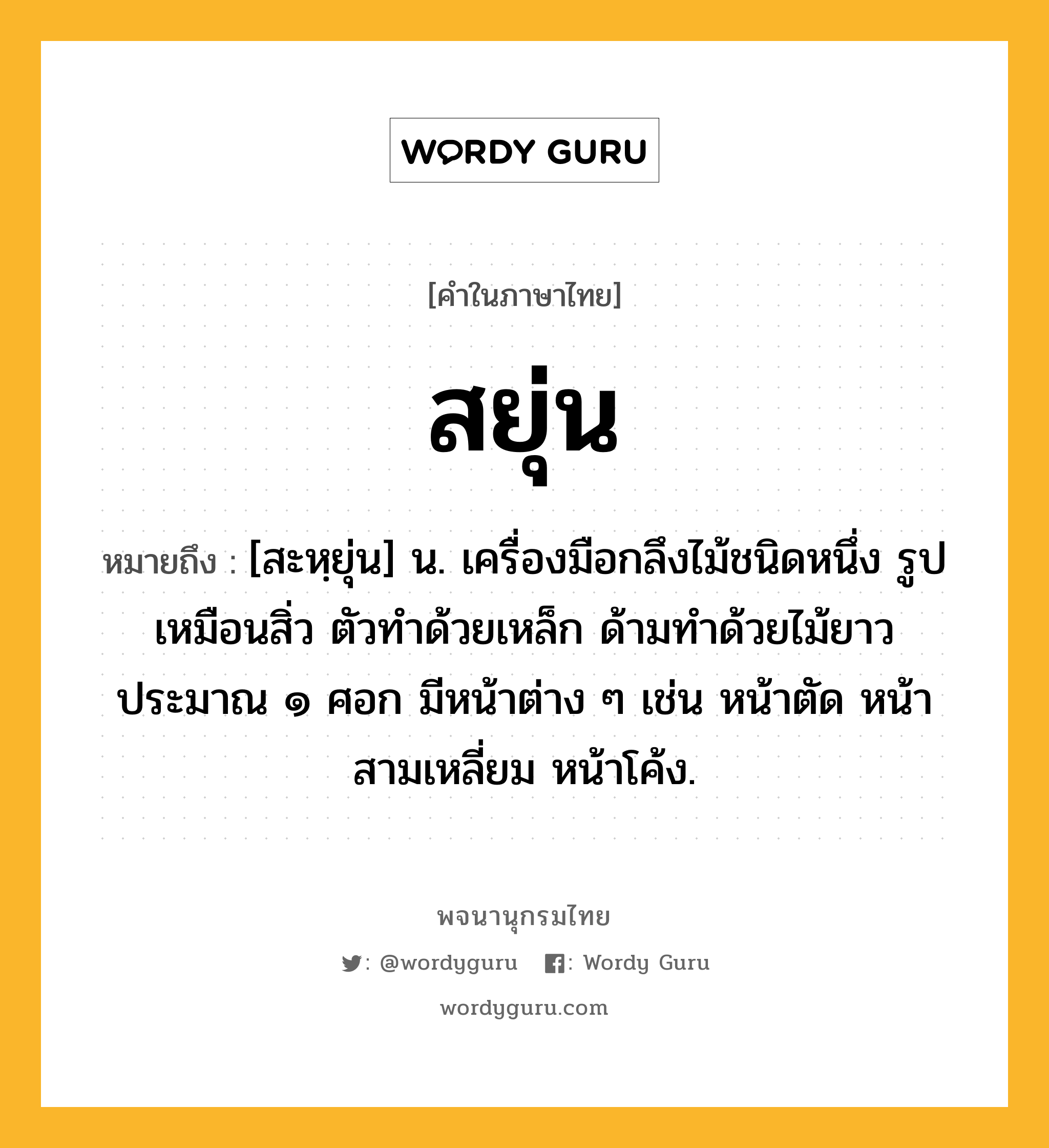 สยุ่น ความหมาย หมายถึงอะไร?, คำในภาษาไทย สยุ่น หมายถึง [สะหฺยุ่น] น. เครื่องมือกลึงไม้ชนิดหนึ่ง รูปเหมือนสิ่ว ตัวทำด้วยเหล็ก ด้ามทำด้วยไม้ยาวประมาณ ๑ ศอก มีหน้าต่าง ๆ เช่น หน้าตัด หน้าสามเหลี่ยม หน้าโค้ง.