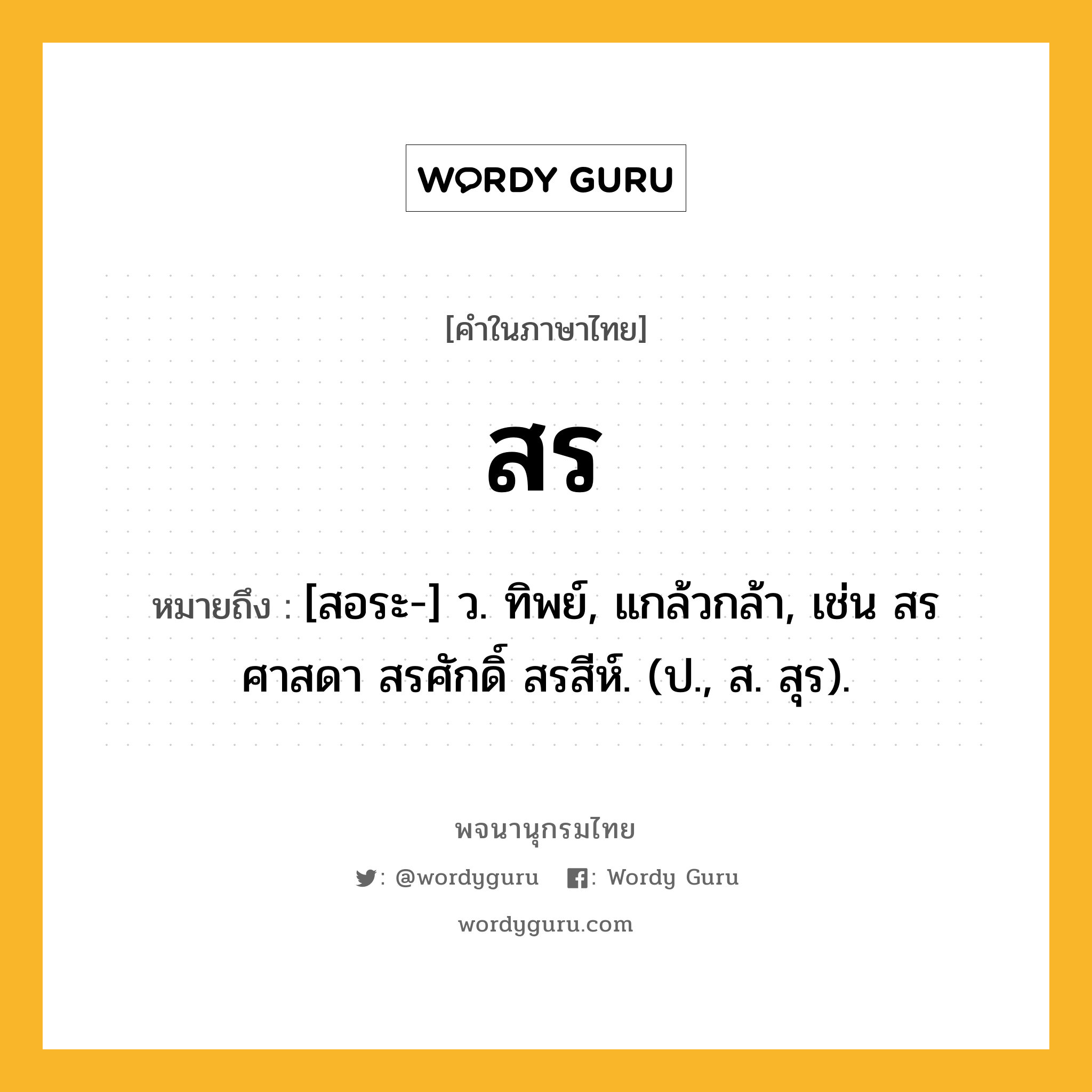 สร ความหมาย หมายถึงอะไร?, คำในภาษาไทย สร หมายถึง [สอระ-] ว. ทิพย์, แกล้วกล้า, เช่น สรศาสดา สรศักดิ์ สรสีห์. (ป., ส. สุร).