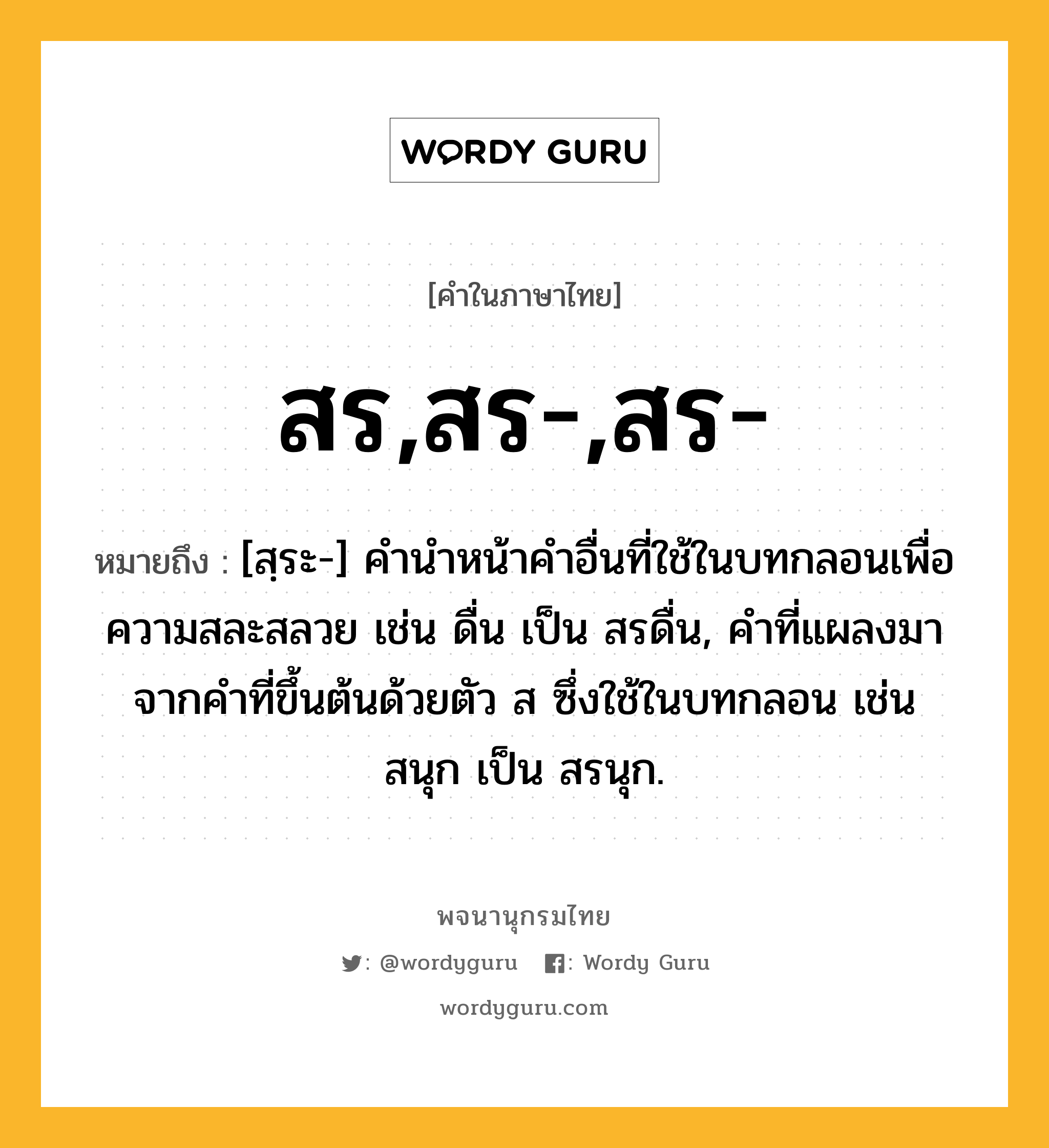 สร,สร-,สร- ความหมาย หมายถึงอะไร?, คำในภาษาไทย สร,สร-,สร- หมายถึง [สฺระ-] คํานําหน้าคําอื่นที่ใช้ในบทกลอนเพื่อความสละสลวย เช่น ดื่น เป็น สรดื่น, คําที่แผลงมาจากคําที่ขึ้นต้นด้วยตัว ส ซึ่งใช้ในบทกลอน เช่น สนุก เป็น สรนุก.