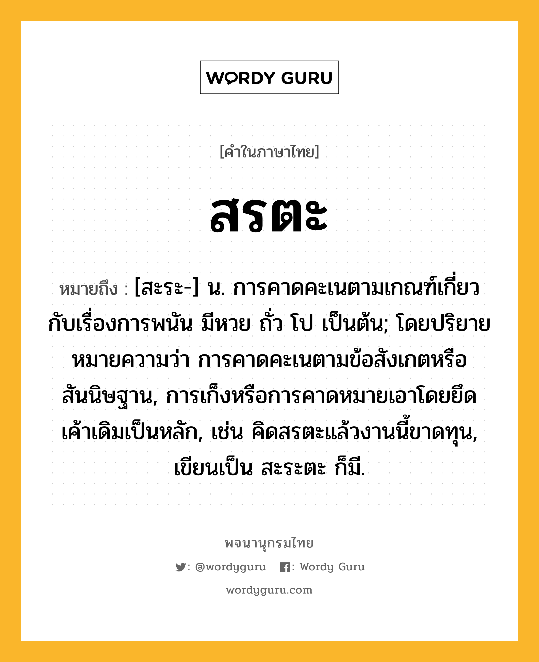 สรตะ ความหมาย หมายถึงอะไร?, คำในภาษาไทย สรตะ หมายถึง [สะระ-] น. การคาดคะเนตามเกณฑ์เกี่ยวกับเรื่องการพนัน มีหวย ถั่ว โป เป็นต้น; โดยปริยายหมายความว่า การคาดคะเนตามข้อสังเกตหรือสันนิษฐาน, การเก็งหรือการคาดหมายเอาโดยยึดเค้าเดิมเป็นหลัก, เช่น คิดสรตะแล้วงานนี้ขาดทุน, เขียนเป็น สะระตะ ก็มี.