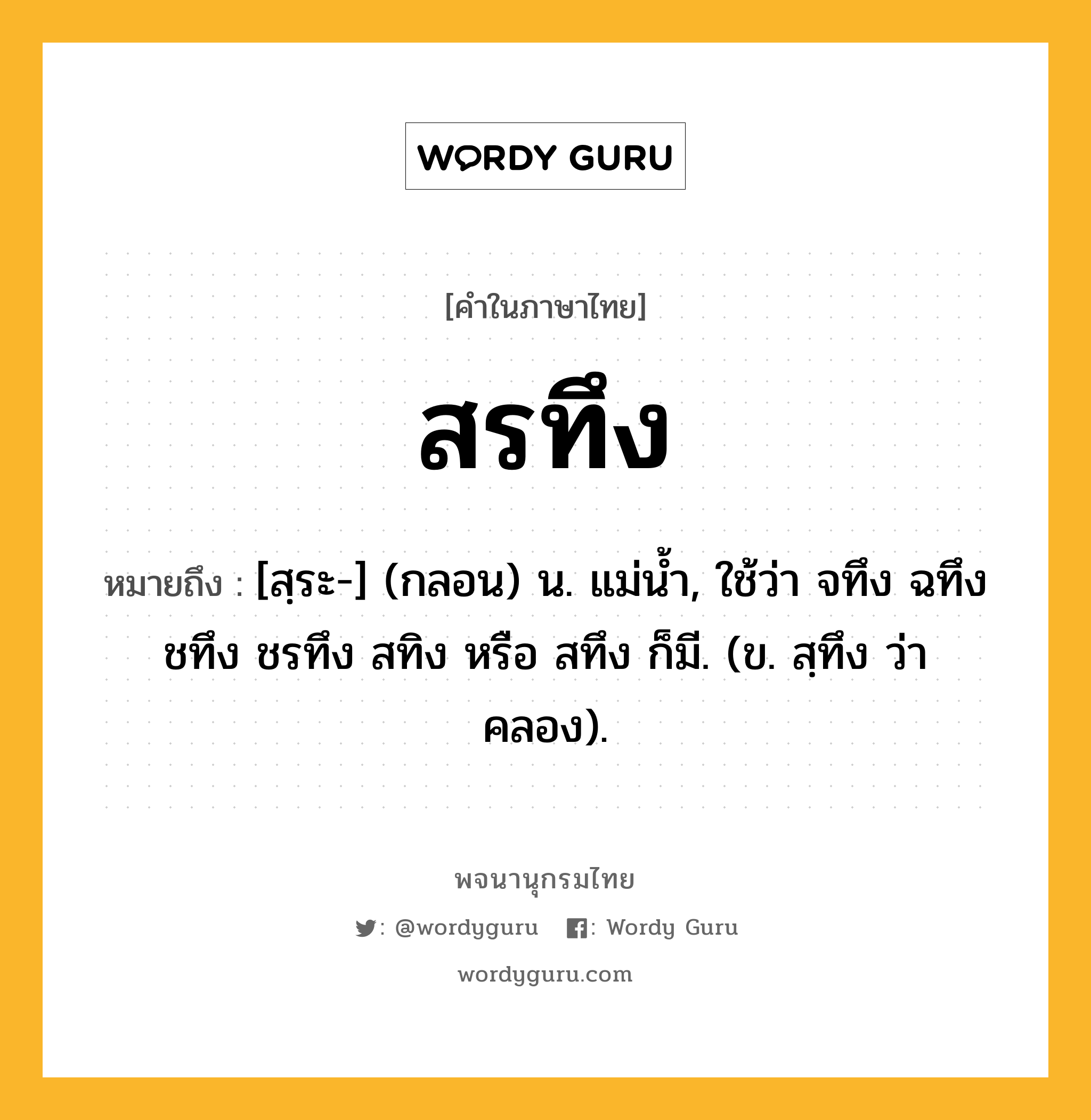 สรทึง ความหมาย หมายถึงอะไร?, คำในภาษาไทย สรทึง หมายถึง [สฺระ-] (กลอน) น. แม่นํ้า, ใช้ว่า จทึง ฉทึง ชทึง ชรทึง สทิง หรือ สทึง ก็มี. (ข. สฺทึง ว่า คลอง).