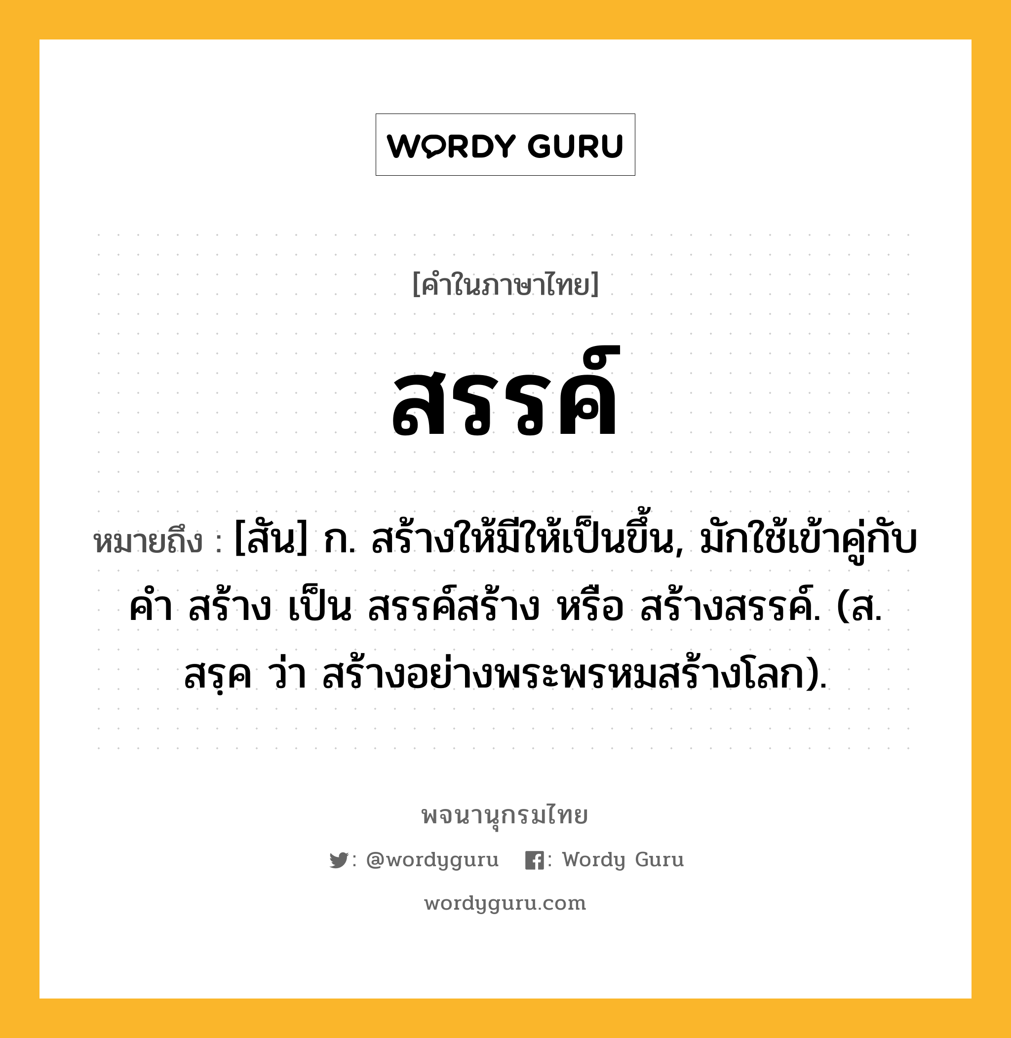 สรรค์ ความหมาย หมายถึงอะไร?, คำในภาษาไทย สรรค์ หมายถึง [สัน] ก. สร้างให้มีให้เป็นขึ้น, มักใช้เข้าคู่กับคำ สร้าง เป็น สรรค์สร้าง หรือ สร้างสรรค์. (ส. สรฺค ว่า สร้างอย่างพระพรหมสร้างโลก).