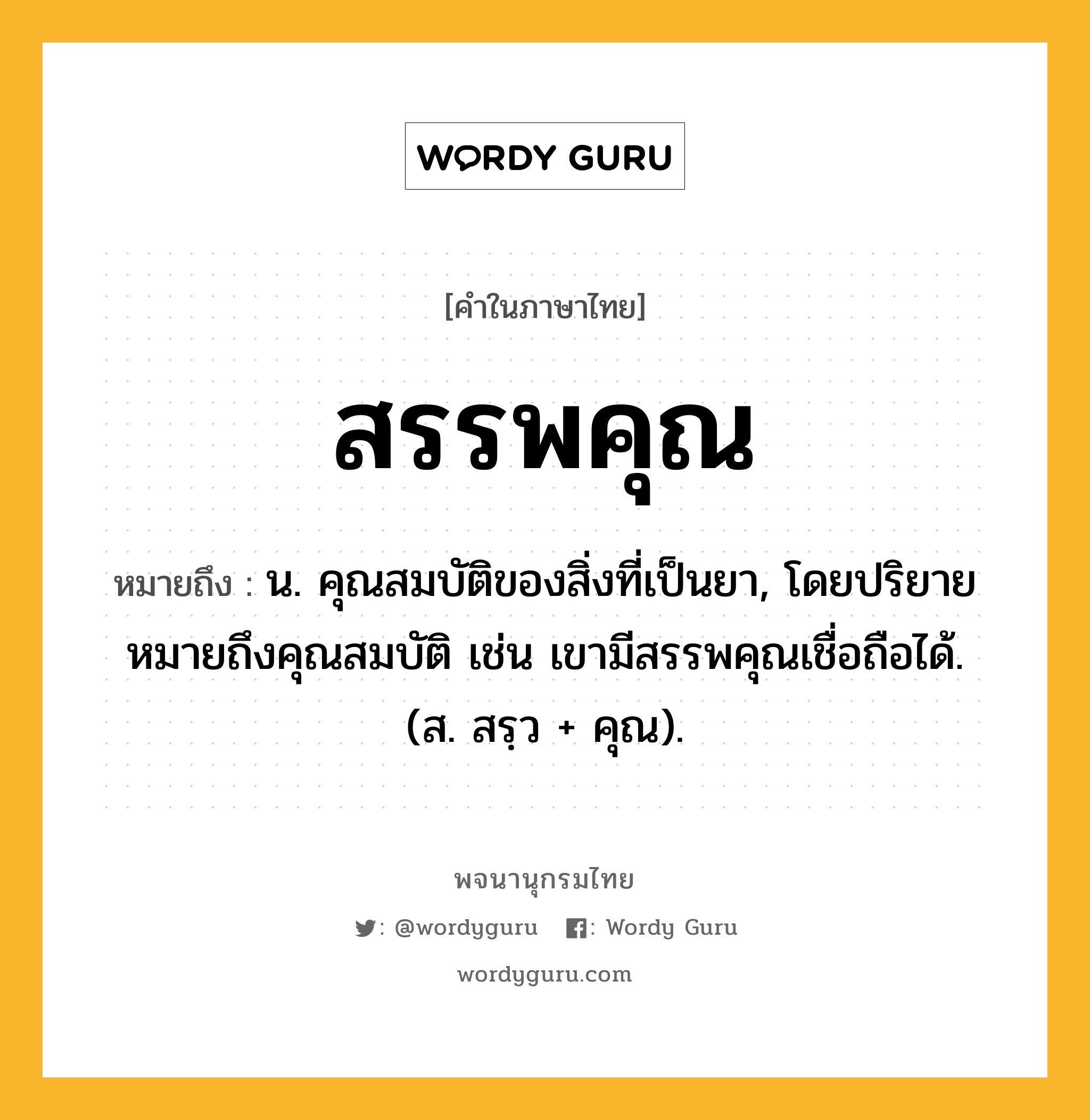 สรรพคุณ ความหมาย หมายถึงอะไร?, คำในภาษาไทย สรรพคุณ หมายถึง น. คุณสมบัติของสิ่งที่เป็นยา, โดยปริยายหมายถึงคุณสมบัติ เช่น เขามีสรรพคุณเชื่อถือได้. (ส. สรฺว + คุณ).