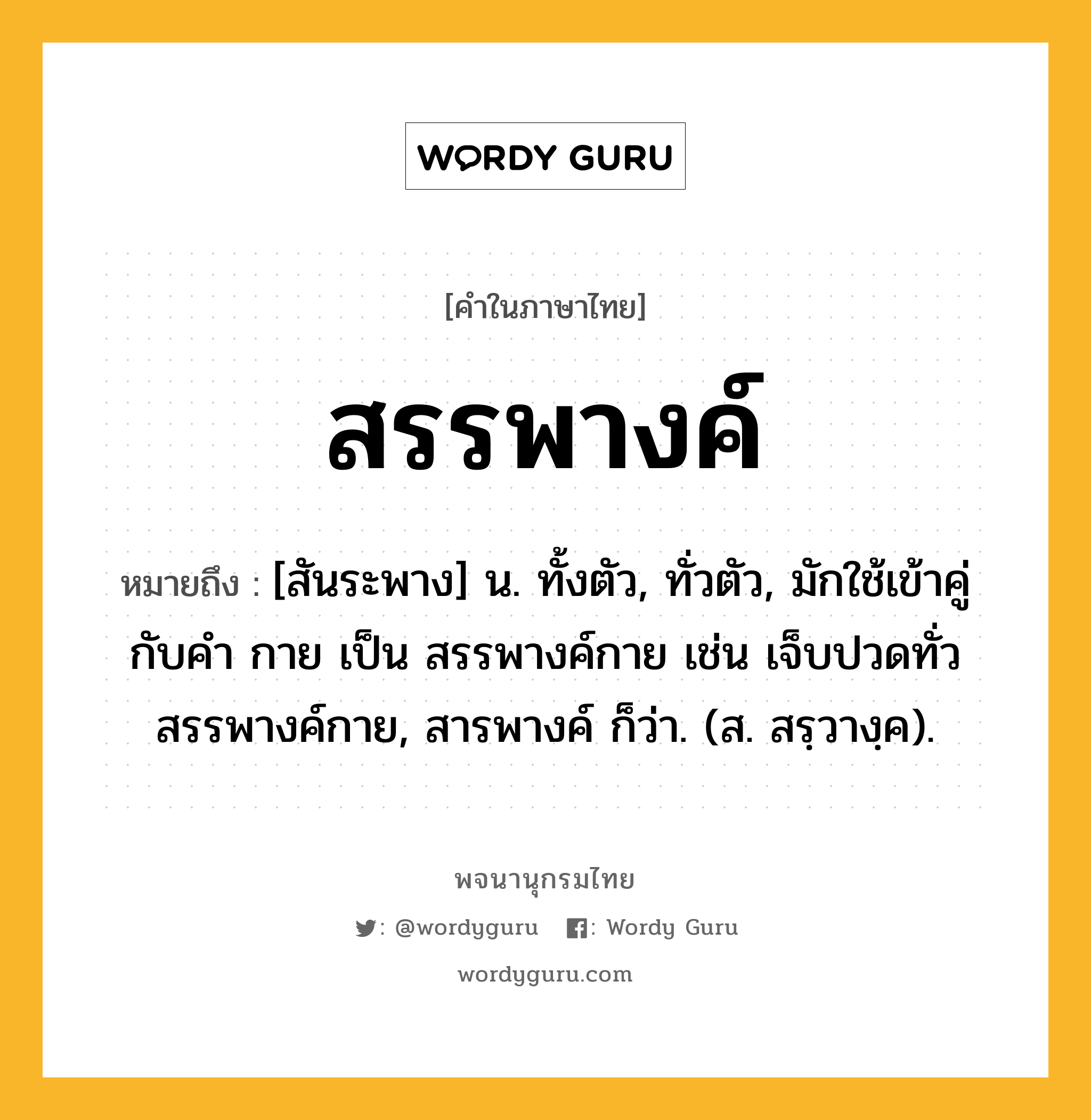 สรรพางค์ ความหมาย หมายถึงอะไร?, คำในภาษาไทย สรรพางค์ หมายถึง [สันระพาง] น. ทั้งตัว, ทั่วตัว, มักใช้เข้าคู่กับคำ กาย เป็น สรรพางค์กาย เช่น เจ็บปวดทั่วสรรพางค์กาย, สารพางค์ ก็ว่า. (ส. สรฺวางฺค).