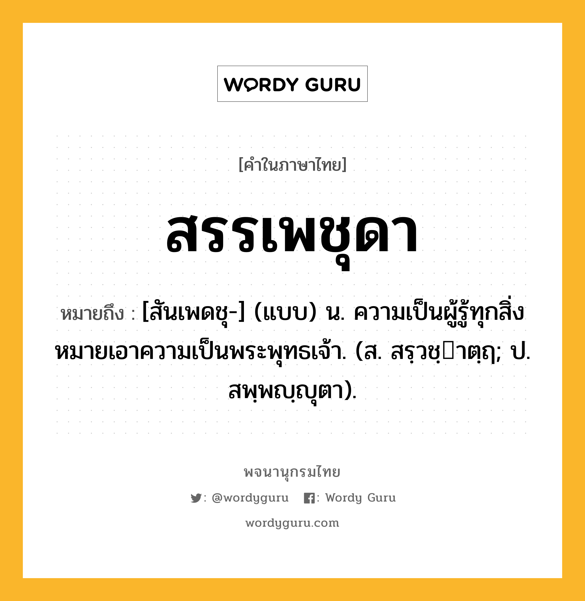 สรรเพชุดา ความหมาย หมายถึงอะไร?, คำในภาษาไทย สรรเพชุดา หมายถึง [สันเพดชุ-] (แบบ) น. ความเป็นผู้รู้ทุกสิ่ง หมายเอาความเป็นพระพุทธเจ้า. (ส. สรฺวชฺาตฺฤ; ป. สพฺพญฺญุตา).