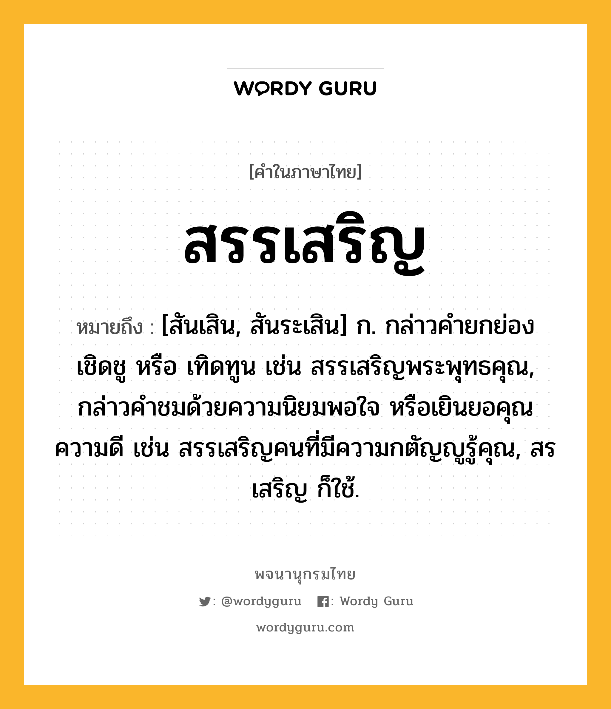 สรรเสริญ ความหมาย หมายถึงอะไร?, คำในภาษาไทย สรรเสริญ หมายถึง [สันเสิน, สันระเสิน] ก. กล่าวคํายกย่อง เชิดชู หรือ เทิดทูน เช่น สรรเสริญพระพุทธคุณ, กล่าวคําชมด้วยความนิยมพอใจ หรือเยินยอคุณความดี เช่น สรรเสริญคนที่มีความกตัญญูรู้คุณ, สรเสริญ ก็ใช้.