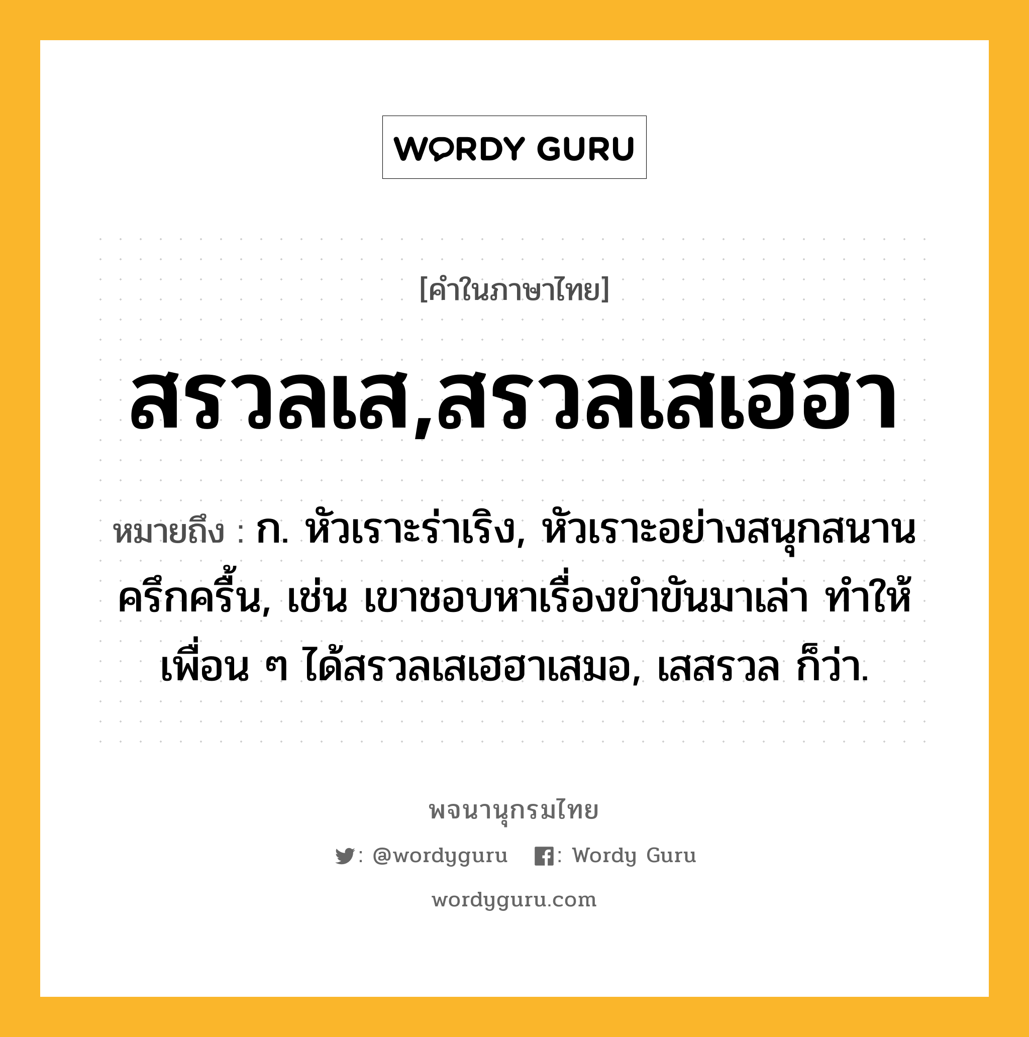 สรวลเส,สรวลเสเฮฮา ความหมาย หมายถึงอะไร?, คำในภาษาไทย สรวลเส,สรวลเสเฮฮา หมายถึง ก. หัวเราะร่าเริง, หัวเราะอย่างสนุกสนานครึกครื้น, เช่น เขาชอบหาเรื่องขำขันมาเล่า ทำให้เพื่อน ๆ ได้สรวลเสเฮฮาเสมอ, เสสรวล ก็ว่า.