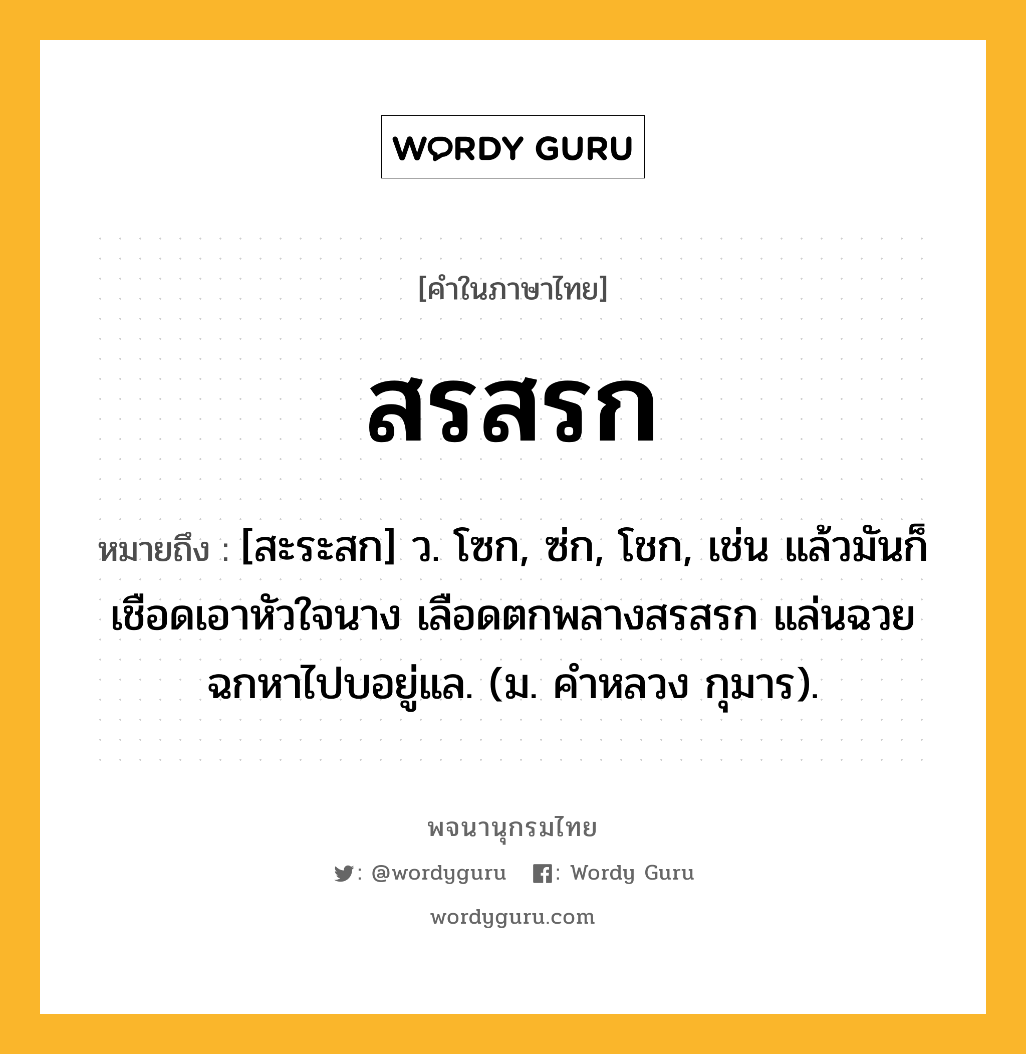 สรสรก ความหมาย หมายถึงอะไร?, คำในภาษาไทย สรสรก หมายถึง [สะระสก] ว. โซก, ซ่ก, โชก, เช่น แล้วมันก็เชือดเอาหัวใจนาง เลือดตกพลางสรสรก แล่นฉวยฉกหาไปบอยู่แล. (ม. คำหลวง กุมาร).