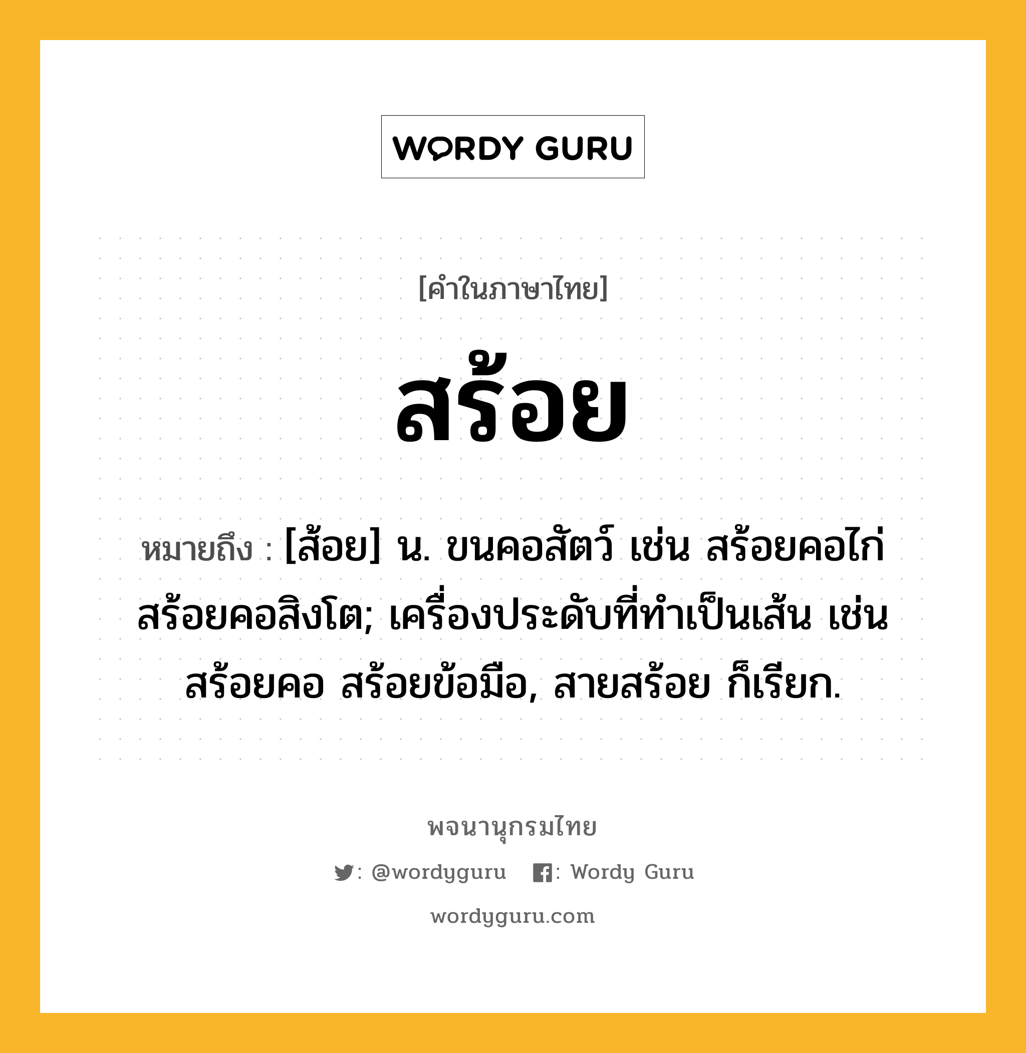 สร้อย ความหมาย หมายถึงอะไร?, คำในภาษาไทย สร้อย หมายถึง [ส้อย] น. ขนคอสัตว์ เช่น สร้อยคอไก่ สร้อยคอสิงโต; เครื่องประดับที่ทําเป็นเส้น เช่น สร้อยคอ สร้อยข้อมือ, สายสร้อย ก็เรียก.