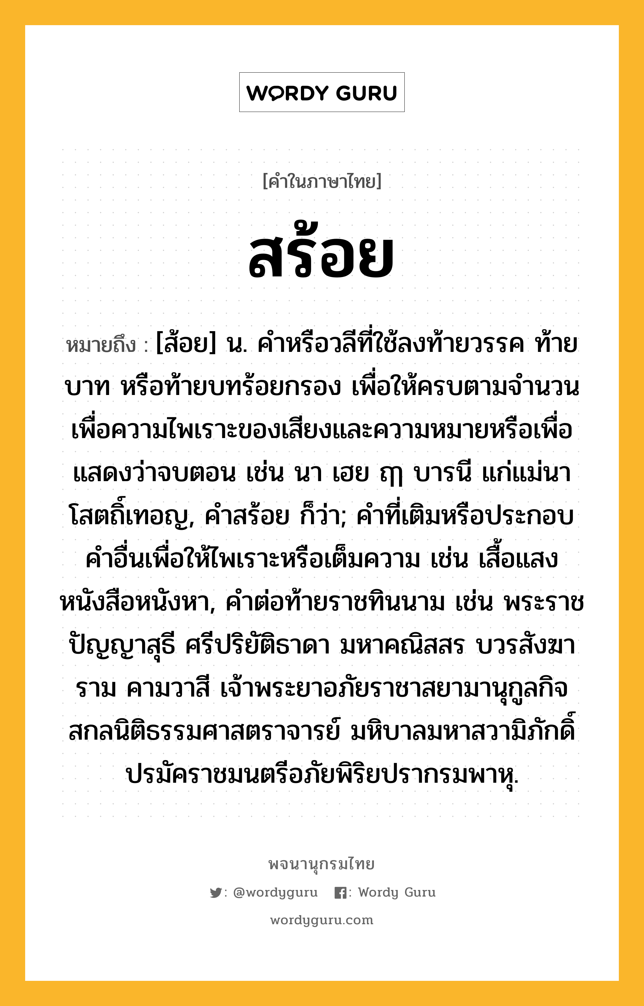 สร้อย ความหมาย หมายถึงอะไร?, คำในภาษาไทย สร้อย หมายถึง [ส้อย] น. คำหรือวลีที่ใช้ลงท้ายวรรค ท้ายบาท หรือท้ายบทร้อยกรอง เพื่อให้ครบตามจำนวน เพื่อความไพเราะของเสียงและความหมายหรือเพื่อแสดงว่าจบตอน เช่น นา เฮย ฤๅ บารนี แก่แม่นา โสตถิ์เทอญ, คำสร้อย ก็ว่า; คำที่เติมหรือประกอบคำอื่นเพื่อให้ไพเราะหรือเต็มความ เช่น เสื้อแสง หนังสือหนังหา, คำต่อท้ายราชทินนาม เช่น พระราชปัญญาสุธี ศรีปริยัติธาดา มหาคณิสสร บวรสังฆาราม คามวาสี เจ้าพระยาอภัยราชาสยามานุกูลกิจ สกลนิติธรรมศาสตราจารย์ มหิบาลมหาสวามิภักดิ์ ปรมัคราชมนตรีอภัยพิริยปรากรมพาหุ.