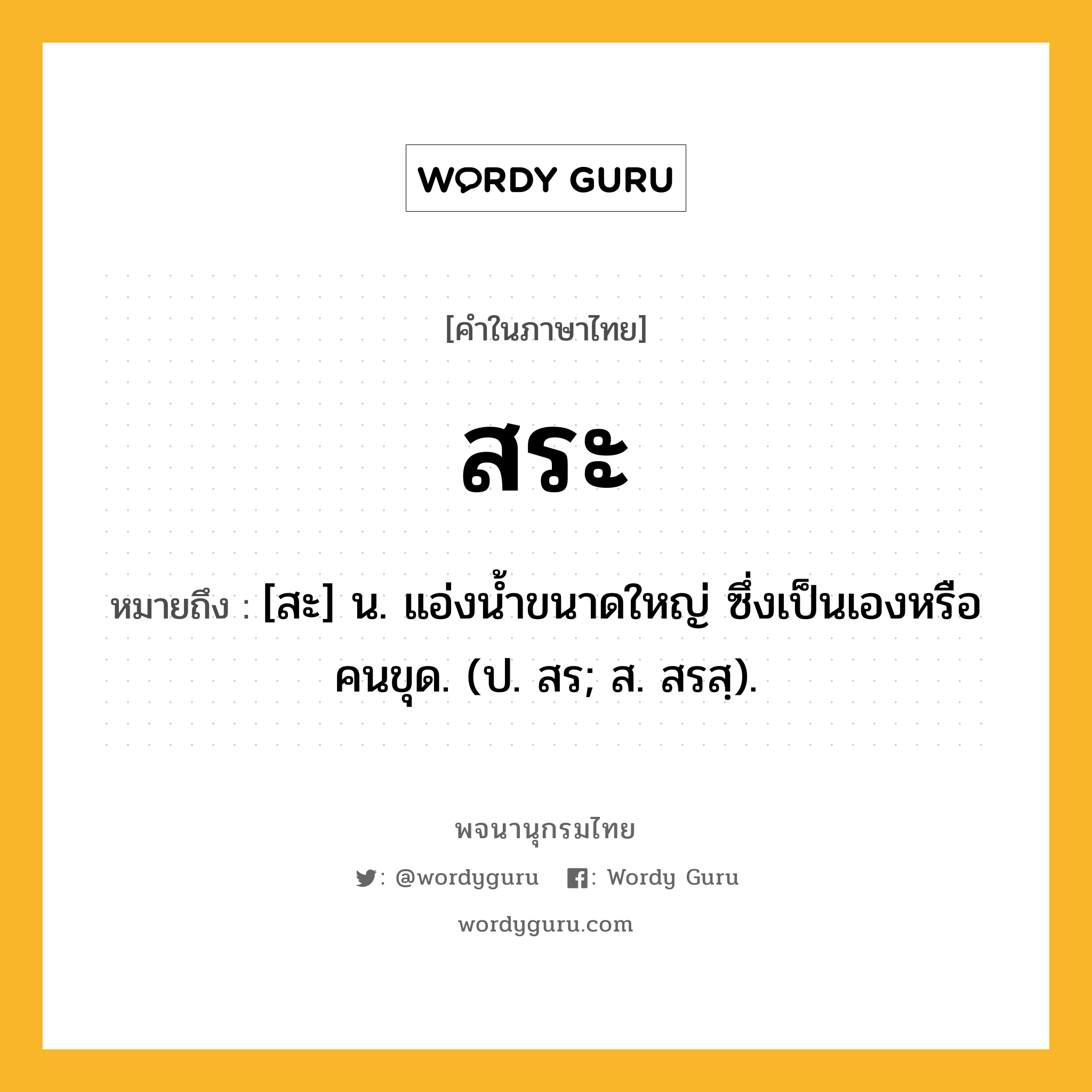 สระ ความหมาย หมายถึงอะไร?, คำในภาษาไทย สระ หมายถึง [สะ] น. แอ่งนํ้าขนาดใหญ่ ซึ่งเป็นเองหรือคนขุด. (ป. สร; ส. สรสฺ).