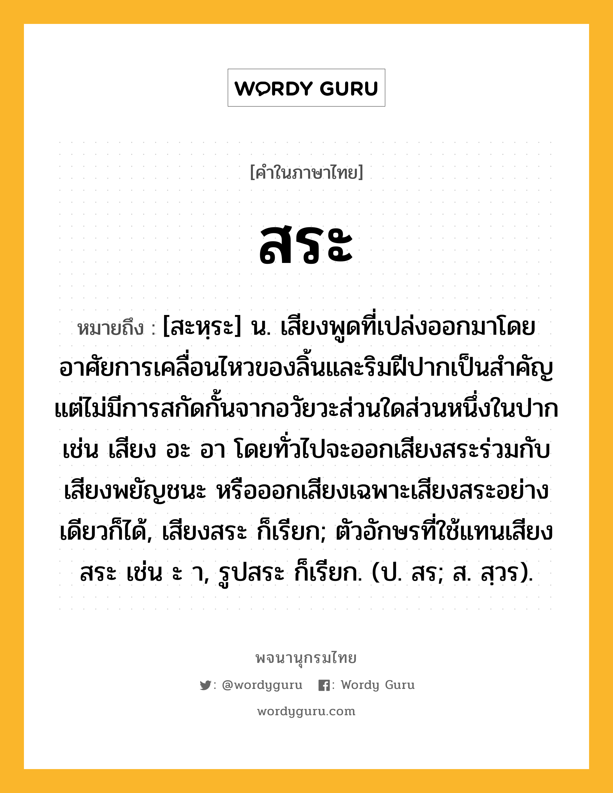 สระ ความหมาย หมายถึงอะไร?, คำในภาษาไทย สระ หมายถึง [สะหฺระ] น. เสียงพูดที่เปล่งออกมาโดยอาศัยการเคลื่อนไหวของลิ้นและริมฝีปากเป็นสําคัญ แต่ไม่มีการสกัดกั้นจากอวัยวะส่วนใดส่วนหนึ่งในปาก เช่น เสียง อะ อา โดยทั่วไปจะออกเสียงสระร่วมกับเสียงพยัญชนะ หรือออกเสียงเฉพาะเสียงสระอย่างเดียวก็ได้, เสียงสระ ก็เรียก; ตัวอักษรที่ใช้แทนเสียงสระ เช่น ะ า, รูปสระ ก็เรียก. (ป. สร; ส. สฺวร).