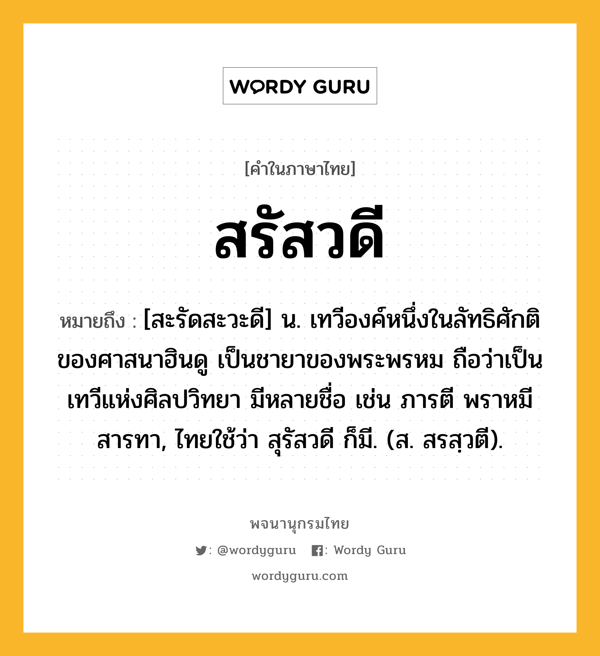 สรัสวดี ความหมาย หมายถึงอะไร?, คำในภาษาไทย สรัสวดี หมายถึง [สะรัดสะวะดี] น. เทวีองค์หนึ่งในลัทธิศักติของศาสนาฮินดู เป็นชายาของพระพรหม ถือว่าเป็นเทวีแห่งศิลปวิทยา มีหลายชื่อ เช่น ภารตี พราหมี สารทา, ไทยใช้ว่า สุรัสวดี ก็มี. (ส. สรสฺวตี).