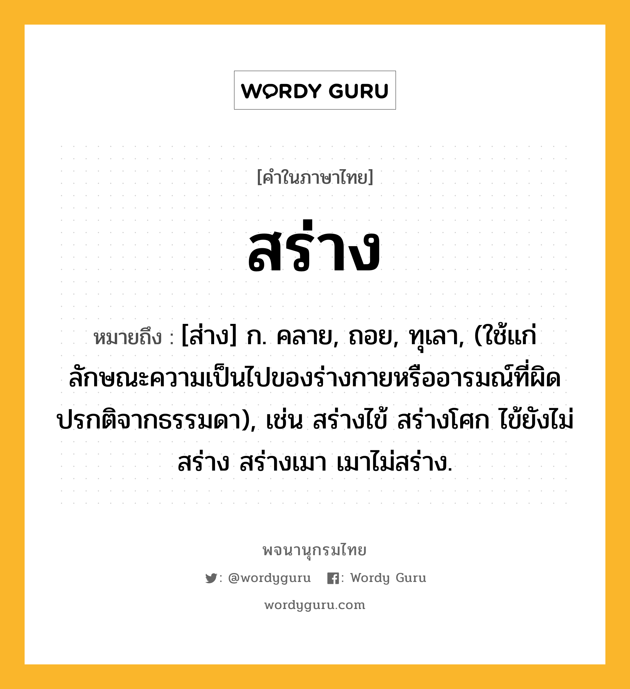 สร่าง ความหมาย หมายถึงอะไร?, คำในภาษาไทย สร่าง หมายถึง [ส่าง] ก. คลาย, ถอย, ทุเลา, (ใช้แก่ลักษณะความเป็นไปของร่างกายหรืออารมณ์ที่ผิดปรกติจากธรรมดา), เช่น สร่างไข้ สร่างโศก ไข้ยังไม่สร่าง สร่างเมา เมาไม่สร่าง.