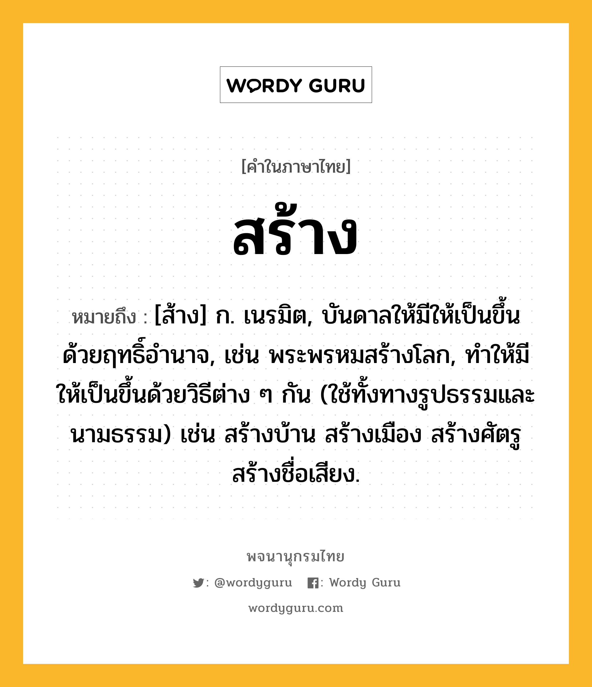 สร้าง ความหมาย หมายถึงอะไร?, คำในภาษาไทย สร้าง หมายถึง [ส้าง] ก. เนรมิต, บันดาลให้มีให้เป็นขึ้นด้วยฤทธิ์อำนาจ, เช่น พระพรหมสร้างโลก, ทำให้มีให้เป็นขึ้นด้วยวิธีต่าง ๆ กัน (ใช้ทั้งทางรูปธรรมและนามธรรม) เช่น สร้างบ้าน สร้างเมือง สร้างศัตรู สร้างชื่อเสียง.