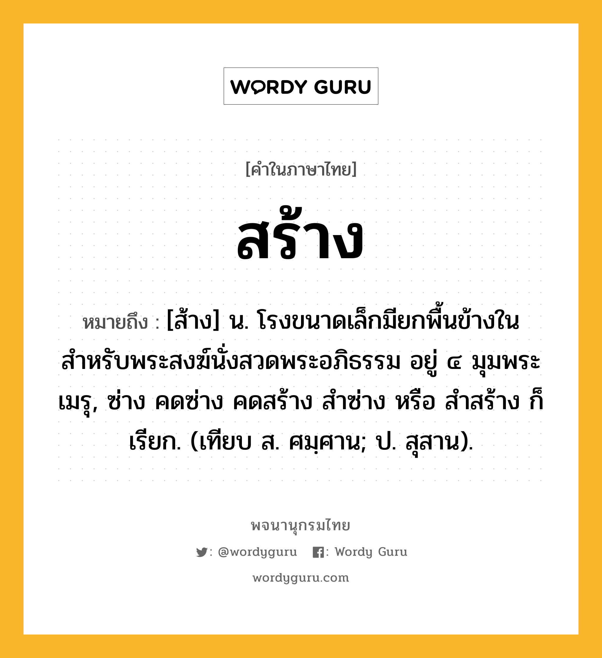 สร้าง ความหมาย หมายถึงอะไร?, คำในภาษาไทย สร้าง หมายถึง [ส้าง] น. โรงขนาดเล็กมียกพื้นข้างใน สำหรับพระสงฆ์นั่งสวดพระอภิธรรม อยู่ ๔ มุมพระเมรุ, ซ่าง คดซ่าง คดสร้าง สำซ่าง หรือ สำสร้าง ก็เรียก. (เทียบ ส. ศมฺศาน; ป. สุสาน).