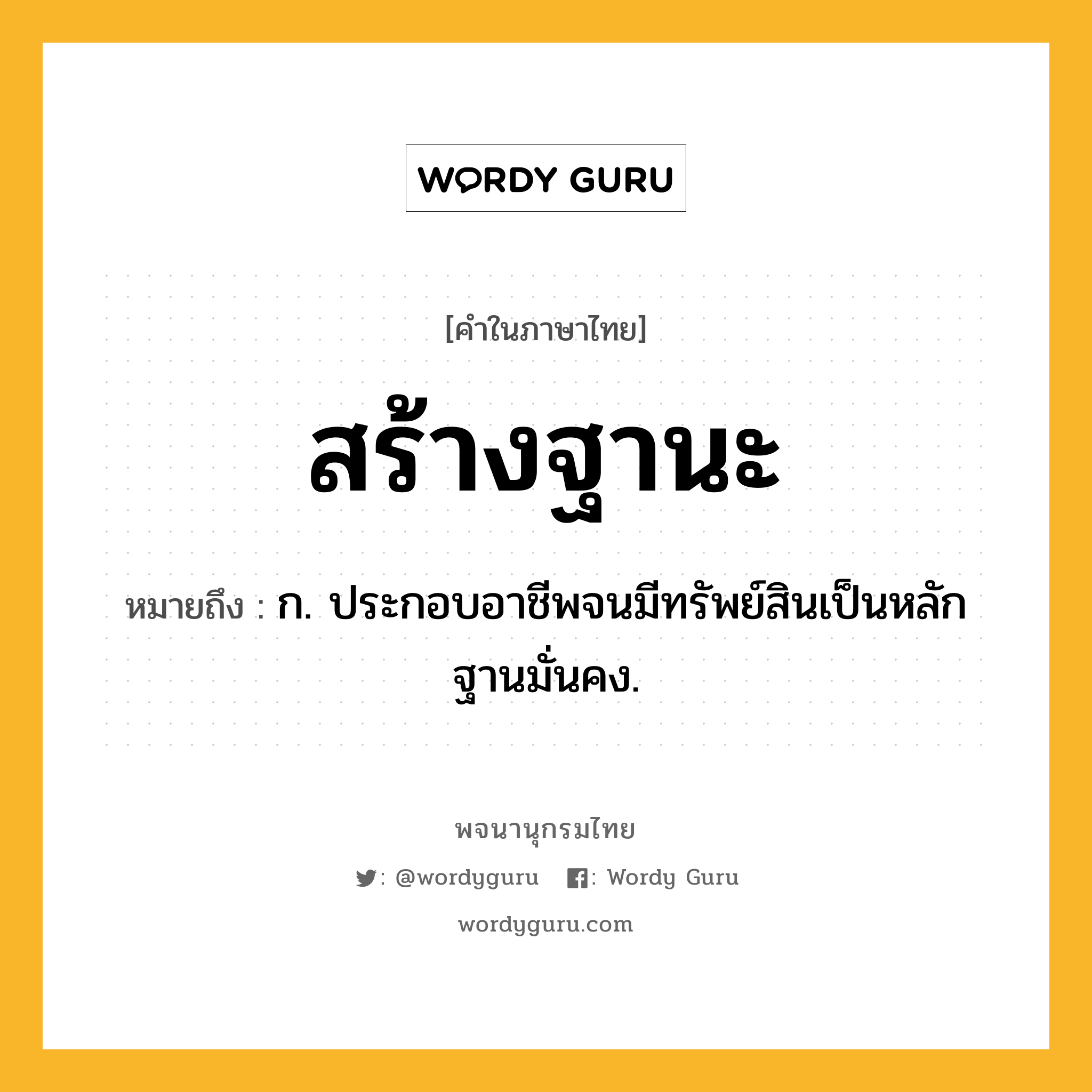 สร้างฐานะ ความหมาย หมายถึงอะไร?, คำในภาษาไทย สร้างฐานะ หมายถึง ก. ประกอบอาชีพจนมีทรัพย์สินเป็นหลักฐานมั่นคง.