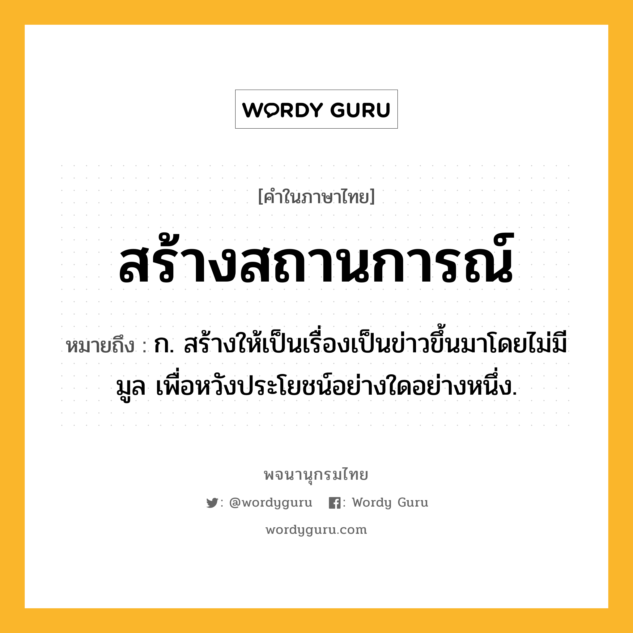 สร้างสถานการณ์ ความหมาย หมายถึงอะไร?, คำในภาษาไทย สร้างสถานการณ์ หมายถึง ก. สร้างให้เป็นเรื่องเป็นข่าวขึ้นมาโดยไม่มีมูล เพื่อหวังประโยชน์อย่างใดอย่างหนึ่ง.