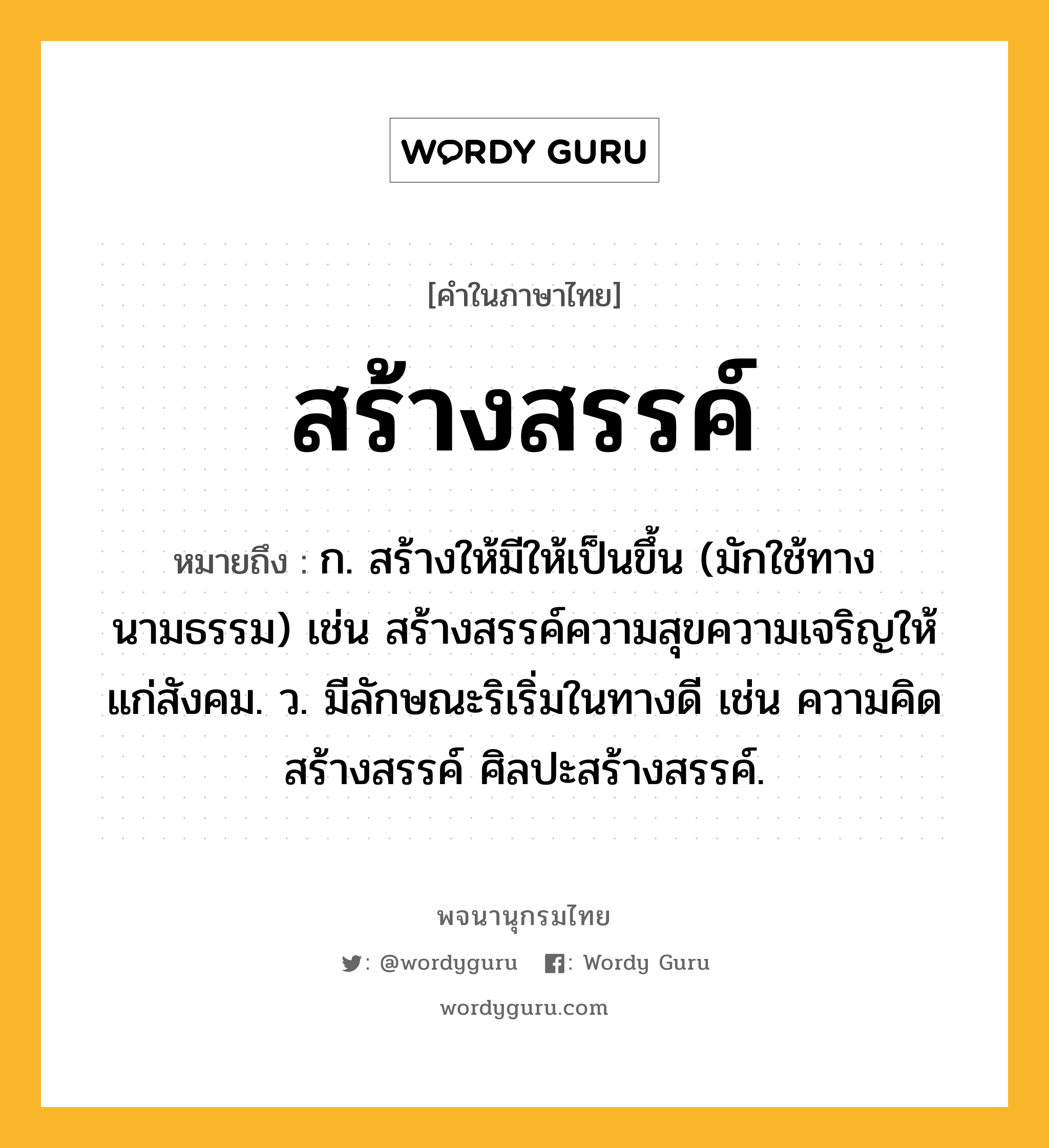 สร้างสรรค์ ความหมาย หมายถึงอะไร?, คำในภาษาไทย สร้างสรรค์ หมายถึง ก. สร้างให้มีให้เป็นขึ้น (มักใช้ทางนามธรรม) เช่น สร้างสรรค์ความสุขความเจริญให้แก่สังคม. ว. มีลักษณะริเริ่มในทางดี เช่น ความคิดสร้างสรรค์ ศิลปะสร้างสรรค์.