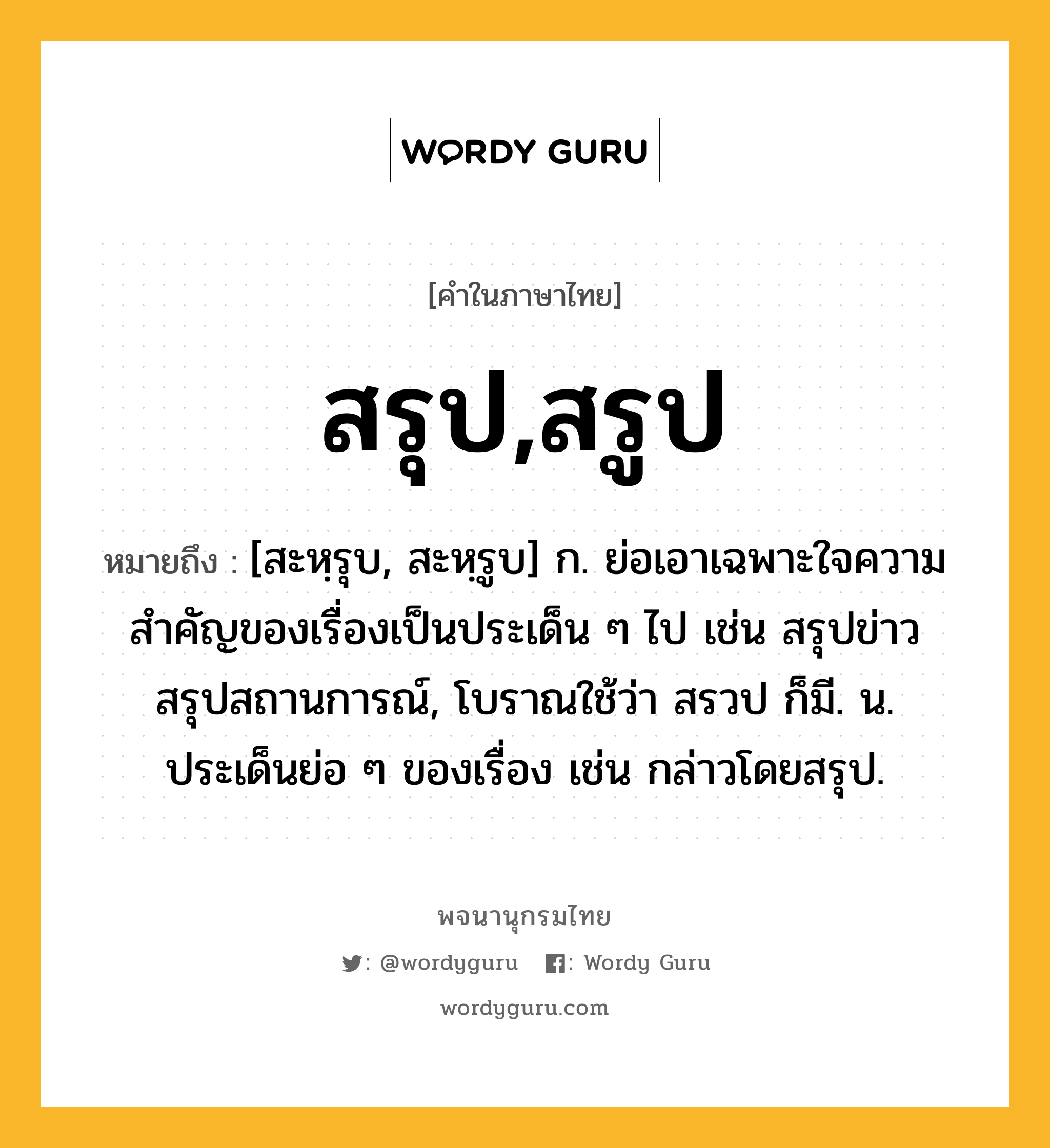 สรุป,สรูป ความหมาย หมายถึงอะไร?, คำในภาษาไทย สรุป,สรูป หมายถึง [สะหฺรุบ, สะหฺรูบ] ก. ย่อเอาเฉพาะใจความสำคัญของเรื่องเป็นประเด็น ๆ ไป เช่น สรุปข่าว สรุปสถานการณ์, โบราณใช้ว่า สรวป ก็มี. น. ประเด็นย่อ ๆ ของเรื่อง เช่น กล่าวโดยสรุป.