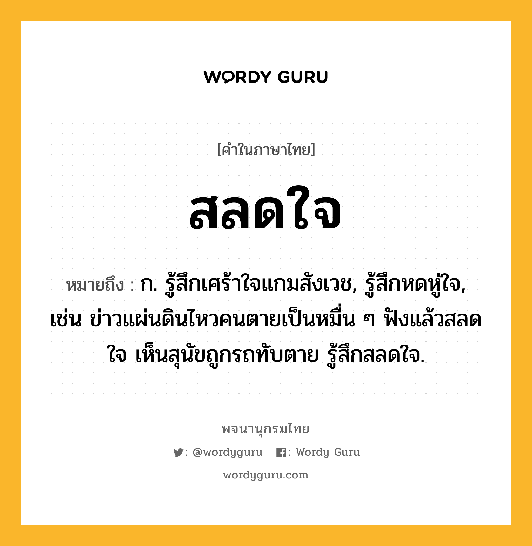 สลดใจ ความหมาย หมายถึงอะไร?, คำในภาษาไทย สลดใจ หมายถึง ก. รู้สึกเศร้าใจแกมสังเวช, รู้สึกหดหู่ใจ, เช่น ข่าวแผ่นดินไหวคนตายเป็นหมื่น ๆ ฟังแล้วสลดใจ เห็นสุนัขถูกรถทับตาย รู้สึกสลดใจ.