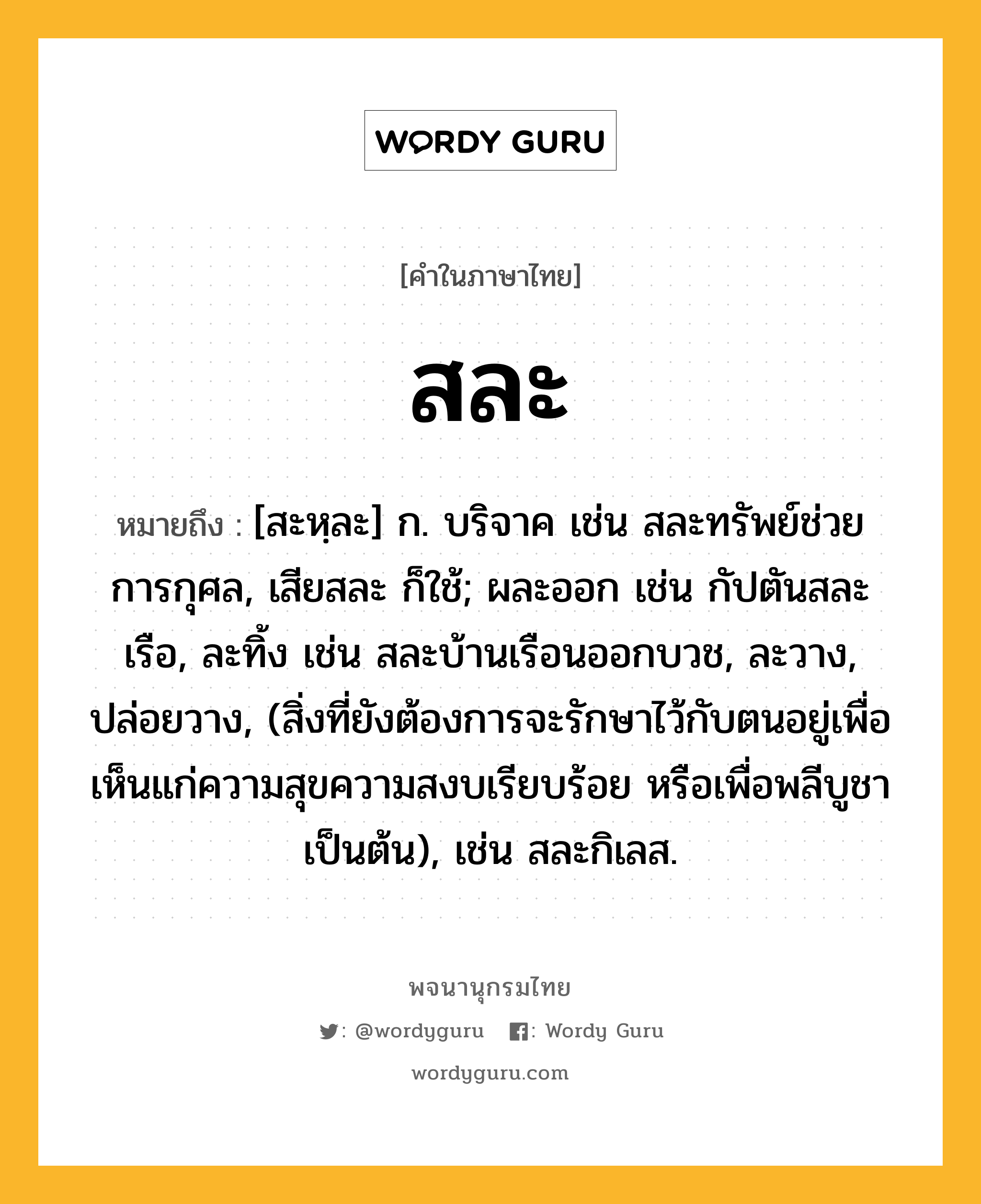 สละ ความหมาย หมายถึงอะไร?, คำในภาษาไทย สละ หมายถึง [สะหฺละ] ก. บริจาค เช่น สละทรัพย์ช่วยการกุศล, เสียสละ ก็ใช้; ผละออก เช่น กัปตันสละเรือ, ละทิ้ง เช่น สละบ้านเรือนออกบวช, ละวาง, ปล่อยวาง, (สิ่งที่ยังต้องการจะรักษาไว้กับตนอยู่เพื่อเห็นแก่ความสุขความสงบเรียบร้อย หรือเพื่อพลีบูชาเป็นต้น), เช่น สละกิเลส.