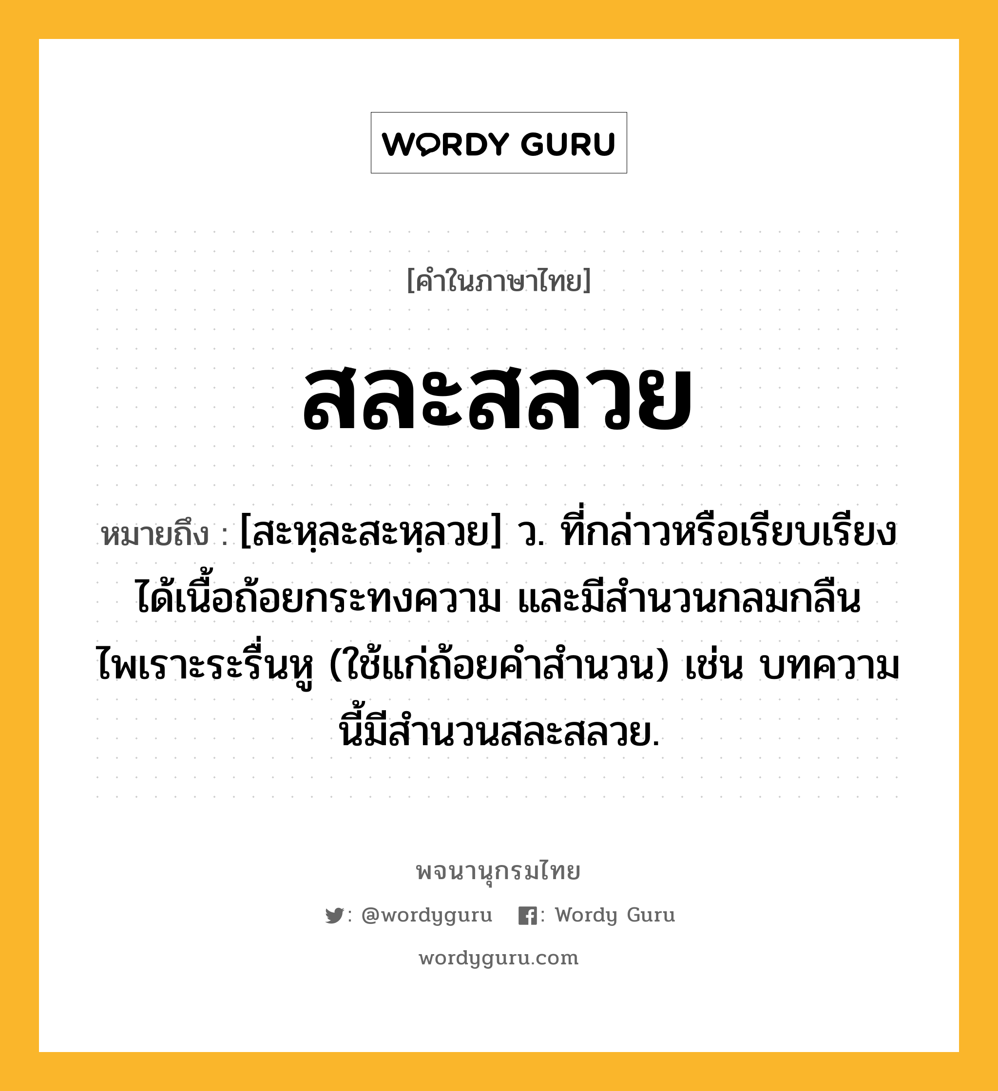 สละสลวย ความหมาย หมายถึงอะไร?, คำในภาษาไทย สละสลวย หมายถึง [สะหฺละสะหฺลวย] ว. ที่กล่าวหรือเรียบเรียงได้เนื้อถ้อยกระทงความ และมีสำนวนกลมกลืนไพเราะระรื่นหู (ใช้แก่ถ้อยคำสำนวน) เช่น บทความนี้มีสำนวนสละสลวย.