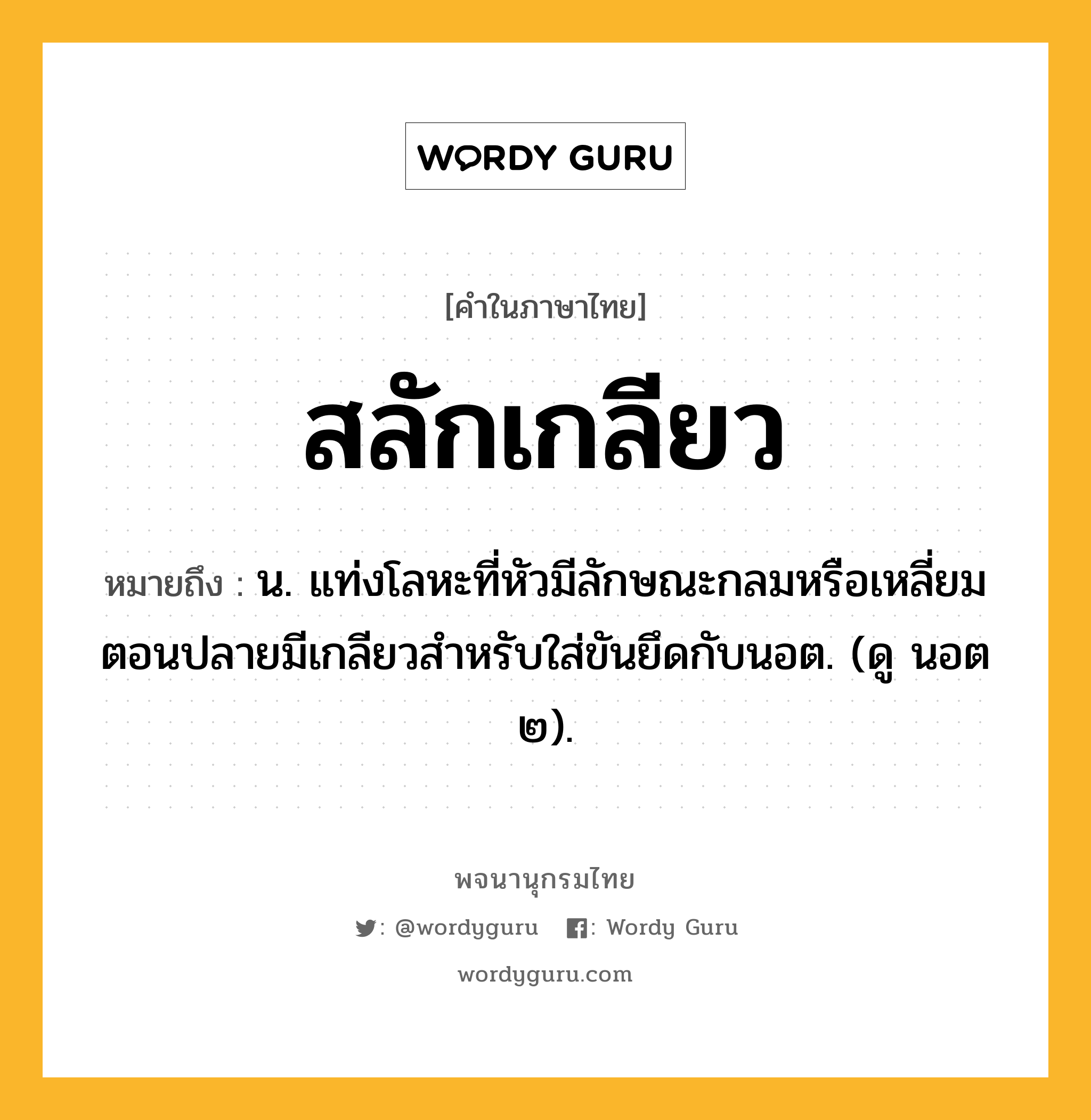 สลักเกลียว ความหมาย หมายถึงอะไร?, คำในภาษาไทย สลักเกลียว หมายถึง น. แท่งโลหะที่หัวมีลักษณะกลมหรือเหลี่ยม ตอนปลายมีเกลียวสําหรับใส่ขันยึดกับนอต. (ดู นอต ๒).