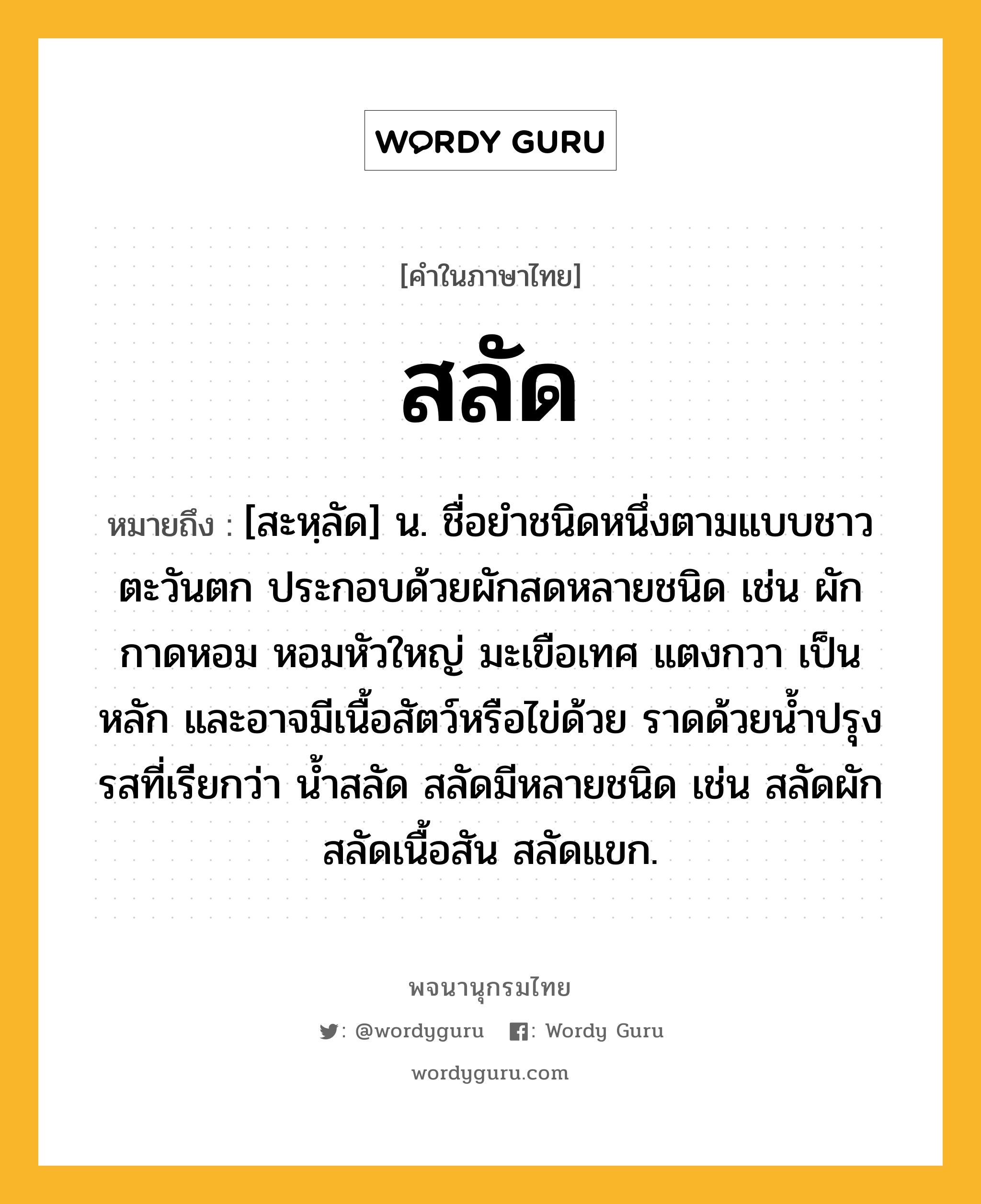 สลัด ความหมาย หมายถึงอะไร?, คำในภาษาไทย สลัด หมายถึง [สะหฺลัด] น. ชื่อยําชนิดหนึ่งตามแบบชาวตะวันตก ประกอบด้วยผักสดหลายชนิด เช่น ผักกาดหอม หอมหัวใหญ่ มะเขือเทศ แตงกวา เป็นหลัก และอาจมีเนื้อสัตว์หรือไข่ด้วย ราดด้วยน้ำปรุงรสที่เรียกว่า น้ำสลัด สลัดมีหลายชนิด เช่น สลัดผัก สลัดเนื้อสัน สลัดแขก.