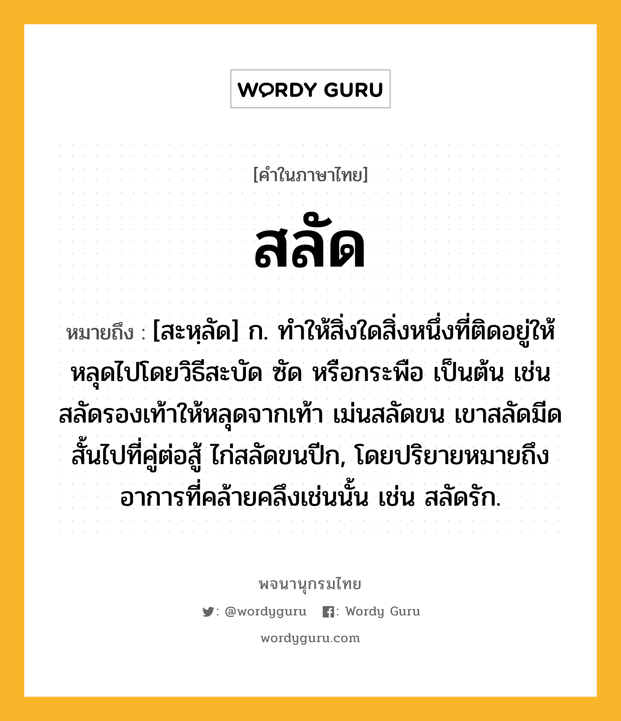 สลัด ความหมาย หมายถึงอะไร?, คำในภาษาไทย สลัด หมายถึง [สะหฺลัด] ก. ทำให้สิ่งใดสิ่งหนึ่งที่ติดอยู่ให้หลุดไปโดยวิธีสะบัด ซัด หรือกระพือ เป็นต้น เช่น สลัดรองเท้าให้หลุดจากเท้า เม่นสลัดขน เขาสลัดมีดสั้นไปที่คู่ต่อสู้ ไก่สลัดขนปีก, โดยปริยายหมายถึงอาการที่คล้ายคลึงเช่นนั้น เช่น สลัดรัก.